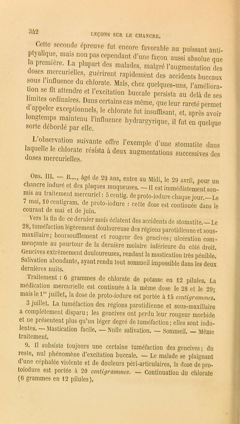 J/|2 LEÇONS SUR LE CHANCRE. JZ !CC0Dde épreUVe fut encore favol'at)|o ““ puissant anli- ptyalique, mais non pas cependant d’une façon aussi absolue nue loseTmer™ q P ^ malades’ ™l«ré l'augmentation des snm 1-^0 f’ f“er,renl rapMem'ent des accidents buccaux ® *“'iB c“»rale- Moi», «ho* quelques-uns, l'améliora- o. se fit attendre et I excitation buccale persista au delà de ses . I dlna,res- Dans ccrlains «s même, que leur rareté permet , appeler excePtionnels, le chlorate lut insumsant, et, après avoir longtemps maintenu l’influence hydrargyrique, il fut en quelque sorte débordé par elle. 4 hooeltTn0 fUiVanle 0ff,'e '’exemple d’lme stomatite dans 1 Ic chIorate res'sta a deux augmentations successives des doses mercurielles. Obs. III - B..., âgé de 29 ans, entre au Midi, le 29 avril, pour un chancre indure et des plaques muqueuses. - Il est immédiatement sou- mis au traitement mercuriel: 5centig. deproto-iodurechaquejour.-Le mai, 10 centigram. de proto-iodure : cette dose est continuée dans le courant de mai et de juin. Vers la fin de ce dernier mois éclatent des accidents de stomatite - Le 28, tuméfaction légèrement douloureuse des régions parotidienne et sous- maxillaire; boursouflement et rougeur des gencives; ulcération com- mençante au pourtour de la dernière molaire inférieure du côté droit Gencives extrêmement douloureuses, rendant la mastication très pénible.’ Salivation abondante, ayant rendu tout sommeil impossible dans les deux dernières nuits. Traitement : 6 grammes de chlorate de potasse en 12 pilules. La médication mercurielle est continuée à la même dose le 28 et le 29; mais le 1er juillet, la dose de proto-iodure est portée à 15 centigrammes. 3 juillet. La tuméfaction des régions parotidienne et sous-maxillaire a complètement disparu ; les gencives ont perdu leur rougeur morbide et ne présentent plus qu’un léger degré de tuméfaction; elles sont indo- lentes.—Mastication facile. —Nulle salivation. — Sommeil. —Même traitement. 9. 11 subsiste toujours une certaine tuméfaction des gencives; du reste, nul phénomène d’excitation buccale. — Le malade se plaignant d une céphalée violente et de douleurs péri-articulaires, la dose de pro- toiodure est portée à 20 centigrammes. — Continuation du chlorate