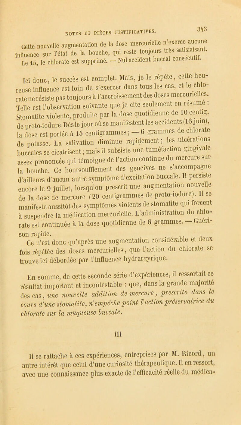 3/j3 Cette nouvelle augmentation de la dose mercurielle n exerce aucune influence sur l’état de la bouche, qui reste toujours très salisfaisan . Le 15 le chlorate est supprimé. - Nul accident buccal consécutif. Ici donc, le succès est complet. Mais, je le répète, cette heu- reuse influence est loin de s’exercer dans tous les cas, et le chlo- rate ne résiste pas toujours à l’accroissement des doses mercurielles. Telle est l’observation suivante que je cite seulement en résumé : Stomatite violente, produite par la dose quotidienne de 10 centig. de proto-iodure.Dèsle jour où se manifestent les accidents (16 juin), la dose est portée à 15 centigrammes; — 6 grammes de chlorate de potasse. La salivation diminue rapidement; les ulcérations buccales se cicatrisent ; mais il subsiste une tuméfaction gingiva e assez prononcée qui témoigne de l’action continue du mercure sur la bouche. Ce boursoufflement des gencives ne s’accompagne d’ailleurs d’aucun autre symptôme d’excitation buccale. Il persiste encore le 9 juillet, lorsqu’on prescrit une augmentation nouvelle de la dose de mercure (20 centigrammes de proto-iodure). Il se manifeste aussitôt des symptômes violents de stomatite qui forcent à suspendre la médication mercurielle. L’administration du chlo- rate est continuée à la dose quotidienne de 6 grammes. — Guéri- son rapide. _ . . , Ce n’est donc qu’après une augmentation considérable et deux fois répétée des doses mercurielles, que l’action du chlorate se trouve ici débordée par 1 influence hydrargyrique. En somme, de cette seconde série d’expériences, il ressortait ce résultat important et incontestable : que, dans la grande majorité des cas, une nouvelle addition de mercure, prescrite dans le cours d’une stomatite, n’empêche point l’action préservatrice du chlorate sur la muqueuse buccale. III Il se rattache à ces expériences, entreprises par M. Ricord, un autre intérêt que celui d’une curiosité thérapeutique. Il en ressort, avec une connaissance plus exacte de l’eflicacité réelle du medica-
