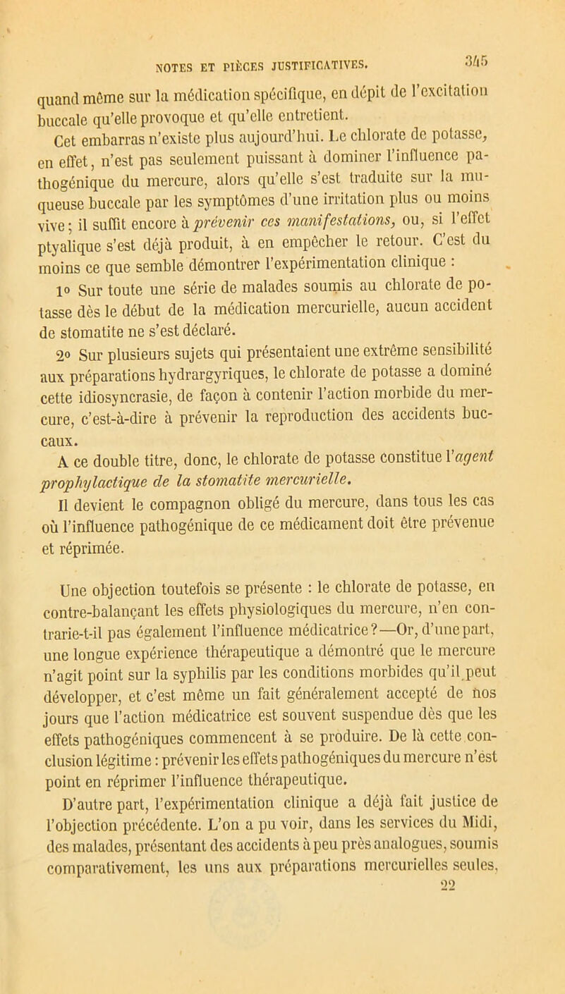quand môme sur la médication spécifique, en dépit de l’excitation buccale qu’elle provoque et qu’elle entretient. Cet embarras n’existe plus aujourd’hui. Le chlorate de potasse, en effet, n’est pas seulement puissant à dominer l’influence pa- thogénique du mercure, alors qu’elle s’est traduite sur la mu- queuse buccale par les symptômes d’une irritation plus ou moins vive; il suffit encore à prévenir ces manifestations, ou, si l’effet ptyalique s’est déjà produit, à en empêcher le retour. C’est du moins ce que semble démontrer l’expérimentation clinique : 10 Sur toute une série de malades soumis au chlorate de po- tasse dès le début de la médication mercurielle, aucun accident de stomatite ne s’est déclaré. 2o Sur plusieurs sujets qui présentaient une extrême sensibilité aux préparations hydrargyriques, le chlorate de potasse a dominé cette idiosyncrasie, de façon à contenir l’action morbide du mer- cure, c’est-à-dire à prévenir la reproduction des accidents buc- caux. A ce double titre, donc, le chlorate de potasse constitue {'agent prophylactique cle la stomatite mercurielle. 11 devient le compagnon obligé du mercure, dans tous les cas où l’influence pathogénique de ce médicament doit être prévenue et réprimée. Une objection toutefois se présente : le chlorate de potasse, en contre-balançant les effets physiologiques du mercure, n’en con- trarie-t-il pas également l’influence médicatrice?—Or, d’une part, une longue expérience thérapeutique a démontré que le mercure n’agit point sur la syphilis par les conditions morbides qu’il.peut développer, et c’est même un fait généralement accepté de nos jours que l’action médicatrice est souvent suspendue dès que les effets pathogéniques commencent à se produire. De là cette con- clusion légitime : prévenir les effets pathogéniques du mercure n’est point en réprimer l’influence thérapeutique. D’autre part, l’expérimentation clinique a déjà fait justice de l’objection précédente. L’on a pu voir, dans les services du Midi, des malades, présentant des accidents à peu près analogues, soumis comparativement, les uns aux préparations mercurielles seules. ‘10