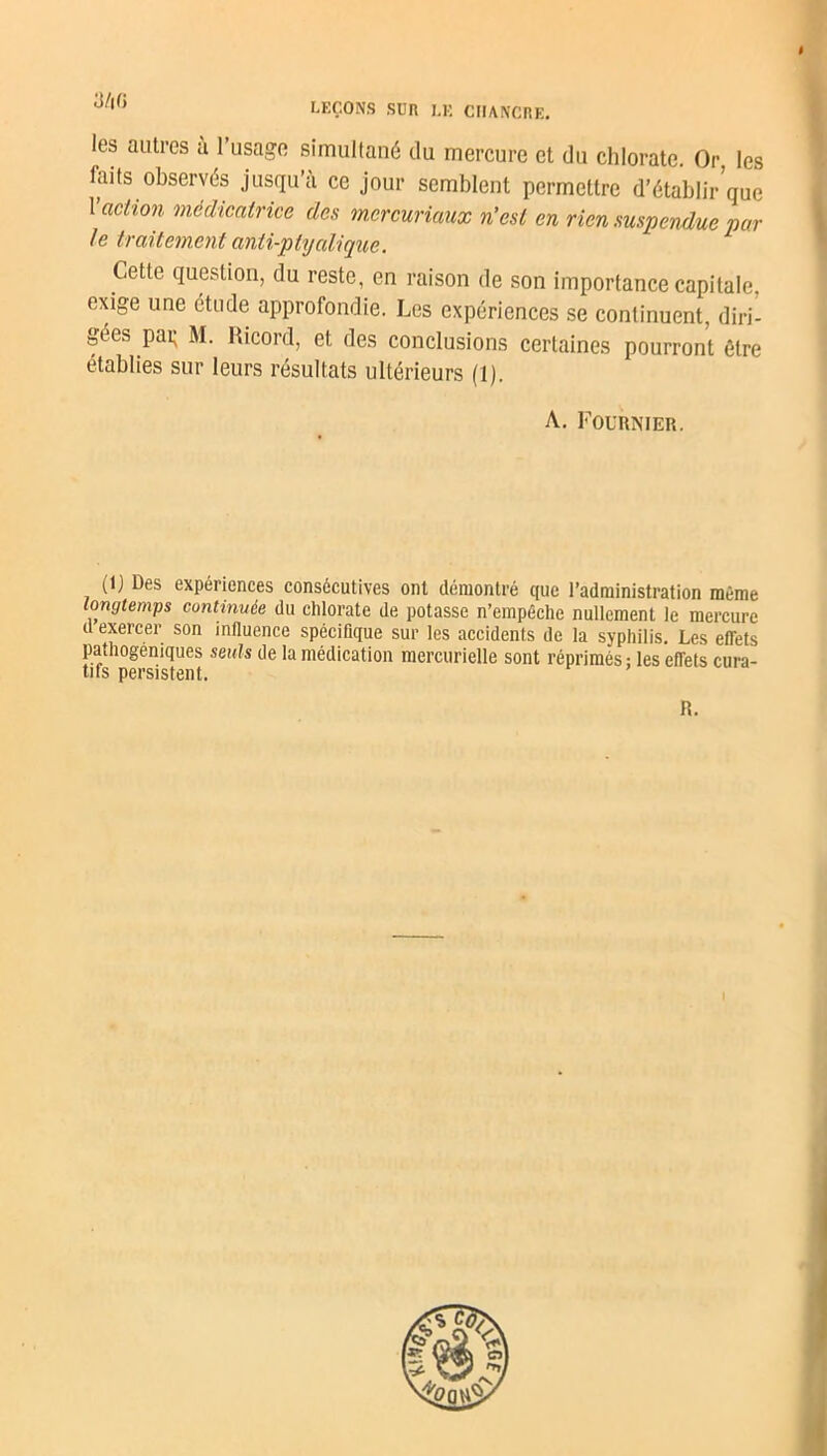 I LEÇONS SUR LK CHANCRE. les autres à l’usage simultané du mercure et du chlorate. Or les faits observés jusqu’à ce jour semblent permettre d’établir que 1 action médicatrice des mercuriaux n’est en rien suspendue par le traitement anti-ptijalique. Cette question, du reste, en raison de son importance capitale, exige une étude approfondie. Les expériences se continuent, diri- gées pat; M. Ricord, et des conclusions certaines pourront être établies sur leurs résultats ultérieurs (1). A. Fournier. (1) Des expériences consécutives ont démontré que l’administration même longtemps continuée du chlorate de potasse n’empêche nullement le mercure d exercer son influence spécifique sur les accidents de la syphilis. Les effets pathogéniques seuls de la médication mercurielle sont réprimés ; les efTets cura- tifs persistent. R.
