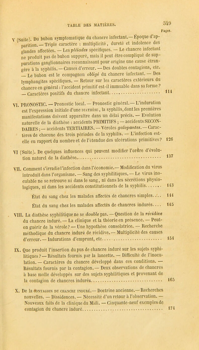 3Z|9 Pages. Y (Suite). Du bubon symptomatique du chancre infectant.— Epoque (l’ap- parition.— Triple caractère : multiplicité, dureté et indolence des Mandes affectées. — Les pléiades spécifiques. — Le chancre infectant ne produit pas de bubon suppuré, mais il peut être compliqué de sup- purations ganglionnaires reconnaissant pour origine une cause étran- gère à la syphilis. — Causes d’erreur. — Des doubles contagions, etc. — Le bubon est le compagnon obligé du chancre infectant. — Des lymphangites spécifiques. — Retour sur les caractères extérieurs du chancre en général : l’accident primitif est-il immuable dans sa forme ? — Caractères positifs du chancre infectant 114 VI. PRONOSTIC. — Pronostic local. — Pronostic général. — L’induration est l’expression initiale d’une diathèse, la syphilis, dont les premières manifestations doivent apparaître dans un délai précis. — Evolution naturelle de la diathèse : accidents PRIMITIFS ; —accidents SECON- DAIRES -, — accidents TERTIAIRES. — Véroles galopantes. — Carac- tères de chacune des trois périodes de la syphilis. — L’infection est- elle en rapport du nombre et de l’étendue des ulcérations primitives? 126 VI (Suite). De quelques influences qui peuvent modifier l’ordre d’évolu- tion naturel de la diathèse 137 VIL Comment s’irradiel’infection dans l’économie.— Modification du virus introduit dans l’organisme. — Sang des syphilitiques. — Le virus ino- culable ne se retrouve ni dans le sang, ni dans les sécrétions physio- logiques, ni dans les accidents constitutionnels de la syphilis 143 État du sang chez les malades affectés de chancres simples. /.. 144 État du sang chez les malades affectés de chancres indurés— 145 . VIII. La diathèse syphilitique ne se double pas. — Question de la récidive du chancre induré. — La clinique et la théorie en présence. — Peut- on guérir de la vérole? — Une hypothèse consolatrice. — Recherche méthodique du chancre induré de récidive. — Multiplicité des causes d’erreur. — Indurations d’emprunt, etc 15! IX. Que produit l’insertion du pus de chancre induré sur les sujets syphi- litiques?—Résultats fournis par la lancette. — Difficulté de l’inocu- lation. — Caractères du chancre développé dans ces conditions. — Résultats fournis par la contagion. — Deux observations de chancres à hase molle développés sur des sujets syphilitiques et provenant de la contagion de chancres indurés X. De la Contagion do chancre induré.— Doctrine ancienne.— Recherches nouvelles. — Dissidences. — Nécessité d’un retour à l’observation. — Nouveaux faits de la clinique du Midi. — Cinquante-neuf exemples de contagion du chancre induré 174