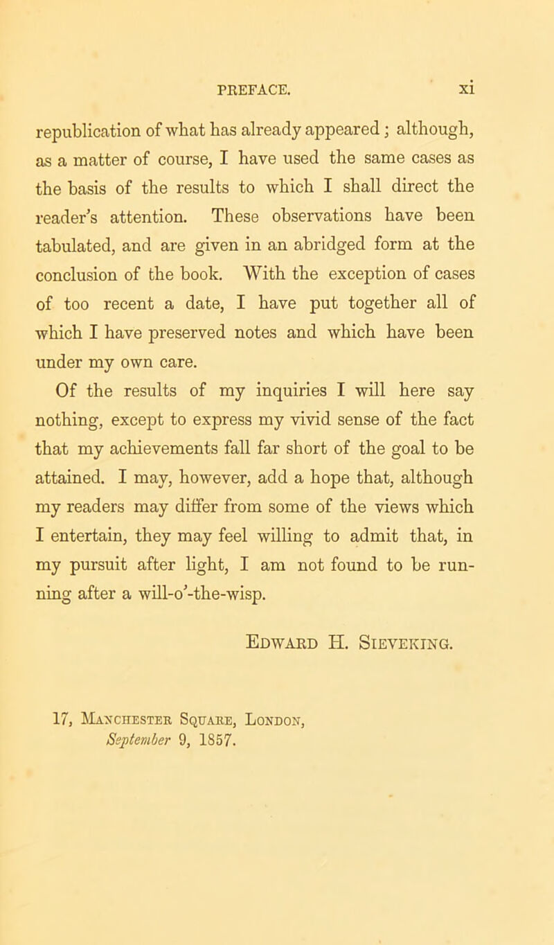 republication of what has already appeared; although, as a matter of course, I have used the same cases as the basis of the results to which I shall direct the reader’s attention. These observations have been tabulated, and are given in an abridged form at the conclusion of the book. With the exception of cases of too recent a date, I have put together all of which I have preserved notes and which have been under my own care. Of the results of my inquiries I will here say nothing, except to express my vivid sense of the fact that my achievements fall far short of the goal to be attained. I may, however, add a hope that, although my readers may differ from some of the views which I entertain, they may feel willing to admit that, in my pursuit after light, I am not found to be run- ning after a will-o’-the-wisp. Edward II. Sieveking. 17, Manchester Square, London, September 9, 1S57.