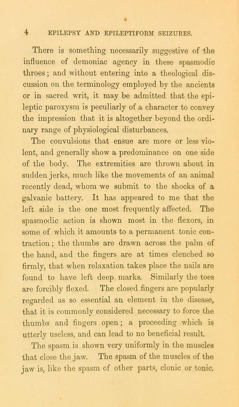 There is something necessarily suggestive of the influence of demoniac agency in these spasmodic throes; and without entering into a theological dis- cussion on the terminology employed by the ancients or in sacred writ, it may be admitted that the epi- leptic paroxysm is peculiarly of a character to convey the impression that it is altogether beyond the ordi- nary range of physiological disturbances. The convulsions that ensue are more or less vio- lent, and generally show a predominance on one side of the body. The extremities are thrown about in sudden jerks, much like the movements of an animal recently dead, whom we submit to the shocks of a galvanic battery. It has appeared to me that the left side is the one most frequently affected. The spasmodic action is shown most in the flexors, in some of which it amounts to a permanent tonic con- traction ; the thumbs are drawn across the palm of the hand, and the fingers are at times clenched so firmly, that when relaxation takes place the nails are found to have left deep marks. Similarly the toes are forcibly flexed. The closed fingers are popularly regarded as so essential an element in the disease, that it is commonly considered necessary to force the thumbs and fingers open; a proceeding which is utterly useless, and can lead to no beneficial result. The spasm is shown very uniformly in the muscles that close the jaw. The spasm of the muscles of the jaw is, like the spasm of other parts, clonic or tonic.