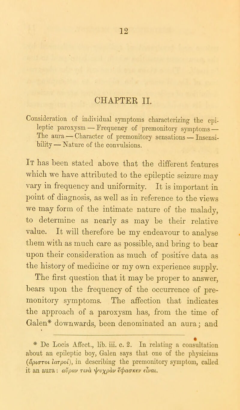 CHAPTER II. Consideration of individual symptoms characterizing the epi- leptic paroxysm — Frequency of premonitory symptoms — The aura — Character of premonitory sensations — Insensi- bility— Nature of the convulsions. It has been stated above that the different features which we have attributed to the epileptic seizure may vary in frequency and uniformity. It is important in point of diagnosis, as well as in reference to the views we may form of the intimate nature of the malady, to determine as nearly as may be their relative value. It will therefore be my endeavour to analyse them with as much care as possible, and bring to hear upon their consideration as much of positive data as the history of medicine or my own experience supply. The first question that it may be proper to answer, bears upon the frequency of the occurrence of pre- monitory symptoms. The affection that indicates the approach of a paroxysm has, from the time of Galen* downwards, been denominated an aura; and * De Locis Affect., lib. iii. c. 2. Iu relating a consultation about an epileptic boy, Galen says that one of the physicians (apujToi larpoi), in describing the premonitory symptom, called it an aura : avpav Tiva ^v^pav eipaanev eivai.