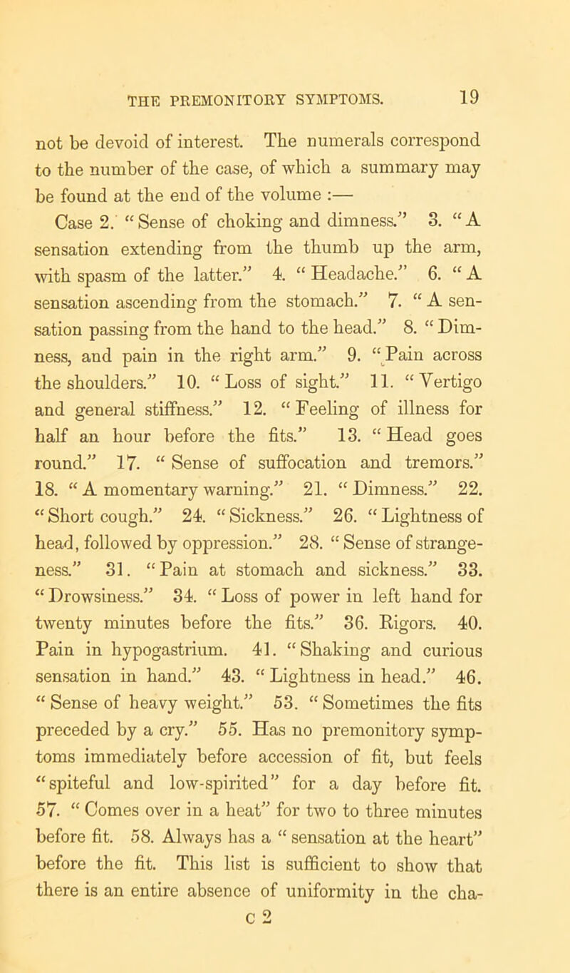 not be devoid of interest. The numerals correspond to the number of the case, of which a summary may be found at the end of the volume :— Case 2. “Sense of choking and dimness.” 3. “A sensation extending from the thumb up the arm, with spasm of the latter.” 4. “ Headache.” 6. “ A sensation ascending from the stomach.” 7. “ A sen- sation passing from the hand to the head.” 8. “ Dim- ness, and pain in the right arm.” 9. “Pain across the shoulders.” 10. “Loss of sight.” 11. “Vertigo and general stiffness.” 12. “Feeling of illness for half an hour before the fits.” 13. “ Head goes round.” 17. “ Sense of suffocation and tremors.” 18. “ A momentary warning.” 21. “ Dimness.” 22. “ Short cough.” 24. “ Sickness.” 26. “ Lightness of head, followed by oppression.” 28. “ Sense of strange- ness.” 31. “Pain at stomach and sickness.” 33. “ Drowsiness.” 34. “ Loss of power in left hand for twenty minutes before the fits.” 36. Rigors. 40. Pain in hypogastrium. 41. “Shaking and curious sensation in hand.” 43. “ Lightness in head.” 46. “ Sense of heavy weight.” 53. “ Sometimes the fits preceded by a cry.” 55. Has no premonitory symp- toms immediately before accession of fit, but feels “spiteful and low-spirited” for a day before fit. 57. “ Comes over in a heat” for two to three minutes before fit. 58. Always has a “ sensation at the heart” before the fit. This list is sufficient to show that there is an entire absence of uniformity in the cha-