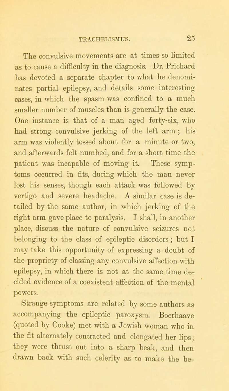 The convulsive movements are at times so limited as to cause a difficulty in the diagnosis. Dr. Prichard has devoted a separate chapter to what lie denomi- nates partial epilepsy, and details some interesting cases, in which the spasm was confined to a much smaller number of muscles than is generally the case. One instance is that of a man aged forty-six, who had strong convulsive jerking of the left arm ; his arm was violently tossed about for a minute or two, and afterwards felt numbed, and for a short time the patient was incapable of moving it. These symp- toms occurred in fits, during which the man never lost his senses, though each attack was followed by vertigo and severe headache. A similar case is de- tailed by the same author, in which jerking of the right arm gave place to paralysis. I shall, in another place, discuss the nature of convulsive seizures not belonging to the class of epileptic disorders; but I may take this opportunity of expressing a doubt of the propriety of classing any convulsive affection with epilepsy, in which there is not at the same time de- cided evidence of a coexistent affection of the mental powers. Strange symptoms are related by some authors as accompanying the epileptic paroxysm. Boerhaave (quoted by Cooke) met with a Jewish woman who in the fit alternately contracted and elongated her lips; they were thrust out into a sharp beak, and then drawn back with such celerity as to make the be-