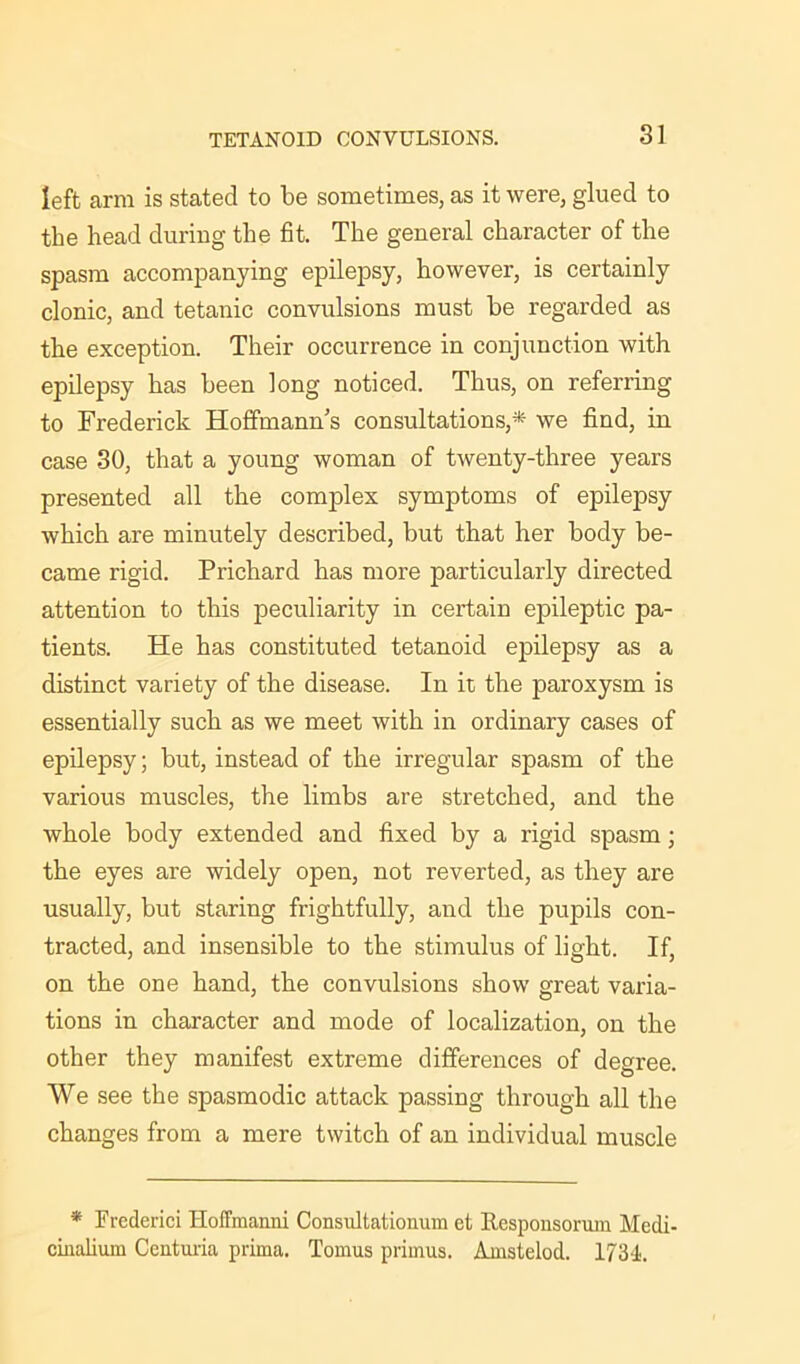 left arm is stated to be sometimes, as it were, glued to the head during the fit. The general character of the spasm accompanying epilepsy, however, is certainly clonic, and tetanic convulsions must be regarded as the exception. Their occurrence in conjunction with epilepsy has been long noticed. Thus, on referring to Frederick Hoffmann’s consultations,* we find, in case 30, that a young woman of twenty-three years presented all the complex symptoms of epilepsy which are minutely described, but that her body be- came rigid. Prichard has more particularly directed attention to this peculiarity in certain epileptic pa- tients. He has constituted tetanoid epilepsy as a distinct variety of the disease. In it the paroxysm is essentially such as we meet with in ordinary cases of epilepsy; but, instead of the irregular spasm of the various muscles, the limbs are stretched, and the whole body extended and fixed by a rigid spasm; the eyes are widely open, not reverted, as they are usually, but staring frightfully, and the pupils con- tracted, and insensible to the stimulus of light. If, on the one hand, the convulsions show great varia- tions in character and mode of localization, on the other they manifest extreme differences of degree. We see the spasmodic attack passing through all the changes from a mere twitch of an individual muscle * Frcderici Hoffmanni Consultationum et llcsponsorum Mcdi- cinalium Centuria prima. Tomus primus. Amstelod. 1734,