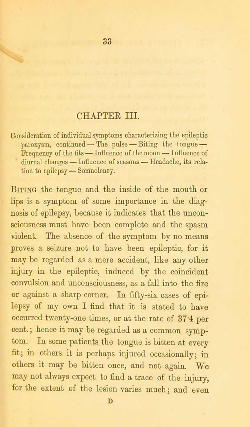 CHAPTEK III. Consideration of individual symptoms characterizing the epileptic paroxysm, continued — The pulse — Biting the tongue — Frequency of the fits — Influence of the moon — Influence of diurnal changes — Influence of seasons — Headache, its rela- tion to epilepsy — Somnolency. Biting the tongue and the inside of the mouth or lips is a symptom of some importance in the diag- nosis of epilepsy, because it indicates that the uncon- sciousness must have been complete and the spasm violent. The absence of the symptom by no means proves a seizure not to have been epileptic, for it may be regarded as a mere accident, like any other injury in the epileptic, induced by the coincident convulsion and unconsciousness, as a fall into the fire or against a sharp corner. In fifty-six cases of epi- lepsy of my own I find that it is stated to have occurred twenty-one times, or at the rate of 37'4< per cent.; hence it may be regarded as a common symp- tom. In some patients the tongue is bitten at every fit; in others it is perhaps injured occasionally; in others it may be bitten once, and not again. We may not always expect to find a trace of the injury, for the extent of the lesion varies much; and D even