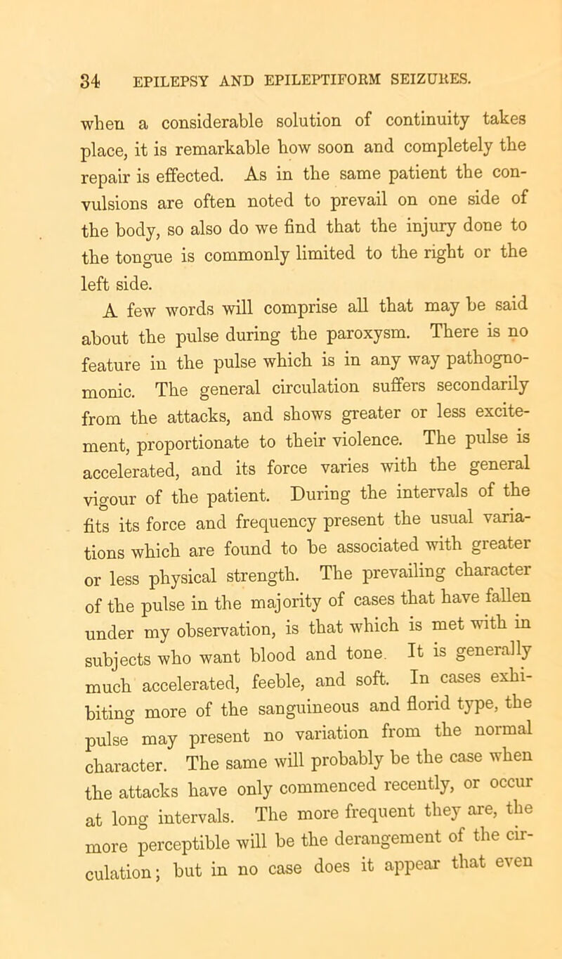 when a considerable solution of continuity takes place, it is remarkable how soon and completely the repair is effected. As in the same patient the con- vulsions are often noted to prevail on one side of the body, so also do we find that the injury done to the tongue is commonly limited to the right or the left side. A few words will comprise all that may be said about the pulse during the paroxysm. There is no feature in the pulse which is in any way pathogno- monic. The general circulation suffers secondarily from the attacks, and shows greater or less excite- ment, proportionate to their violence. The pulse is accelerated, and its force varies with the general vigour of the patient. During the intervals of the fits its force and frequency present the usual varia- tions which are found to be associated with greater or less physical strength. The prevailing character of the pulse in the majority of cases that have fallen under my observation, is that which is met with in subjects who want blood and tone. It is generally much accelerated, feeble, and soft. In cases exhi- biting more of the sanguineous and florid type, the pulse may present no variation from the noimal character. The same will probably be the case when the attacks have only commenced recently, or occur at long intervals. The more frequent they are, the more perceptible will be the derangement of the cir- culation; but in no case does it appear- that even