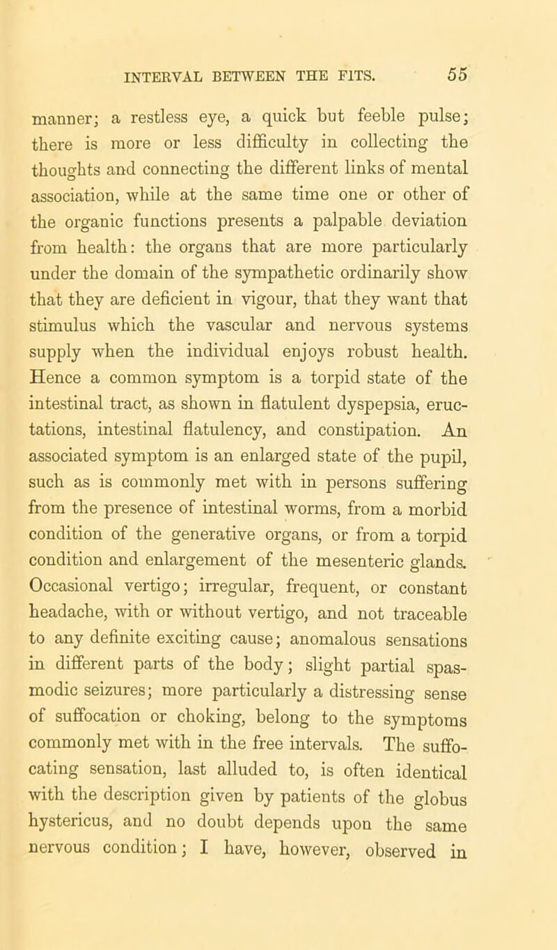 manner; a restless eye, a quick but feeble pulse; there is more or less difficulty in collecting tbe thoughts and connecting the different links of mental association, while at the same time one or other of the orgauic functions presents a palpable deviation from health: the organs that are more particularly under the domain of the sympathetic ordinarily show that they are deficient in vigour, that they want that stimulus which the vascular and nervous systems supply when the individual enjoys robust health. Hence a common symptom is a torpid state of the intestinal tract, as shown in flatulent dyspepsia, eruc- tations, intestinal flatulency, and constipation. An associated symptom is an enlarged state of the pupil, such as is commonly met with in persons suffering from the presence of intestinal worms, from a morbid condition of the generative organs, or from a torpid condition and enlargement of the mesenteric glands. Occasional vertigo; irregular, frequent, or constant headache, with or without vertigo, and not traceable to any definite exciting cause; anomalous sensations in different parts of the body; slight partial spas- modic seizures; more particularly a distressing sense of suffocation or choking, belong to the symptoms commonly met with in the free intervals. The suffo- cating sensation, last alluded to, is often identical with the description given by patients of the globus hystericus, and no doubt depends upon the same nervous condition; I have, however, observed in