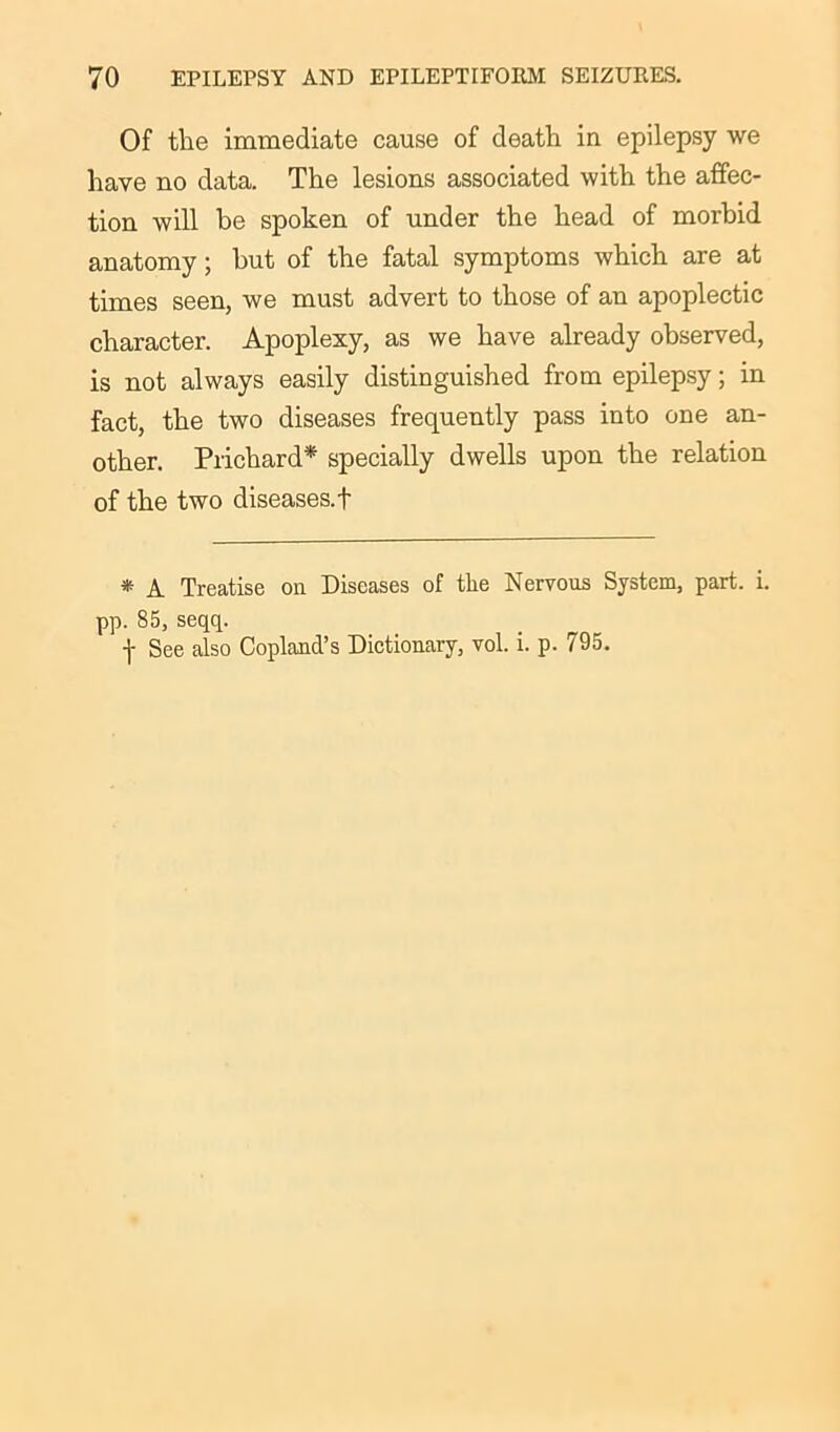 Of the immediate cause of death in epilepsy we have no data. The lesions associated with the affec- tion will be spoken of under the head of morbid anatomy; but of the fatal symptoms which are at times seen, we must advert to those of an apoplectic character. Apoplexy, as we have already observed, is not always easily distinguished from epilepsy; in fact, the two diseases frequently pass into one an- other. Prichard* specially dwells upon the relation of the two diseases.f * A Treatise on Diseases of the Nervous System, part. i. pp. 85, seqq. f See also Copland’s Dictionary, vol. i. p. 795.