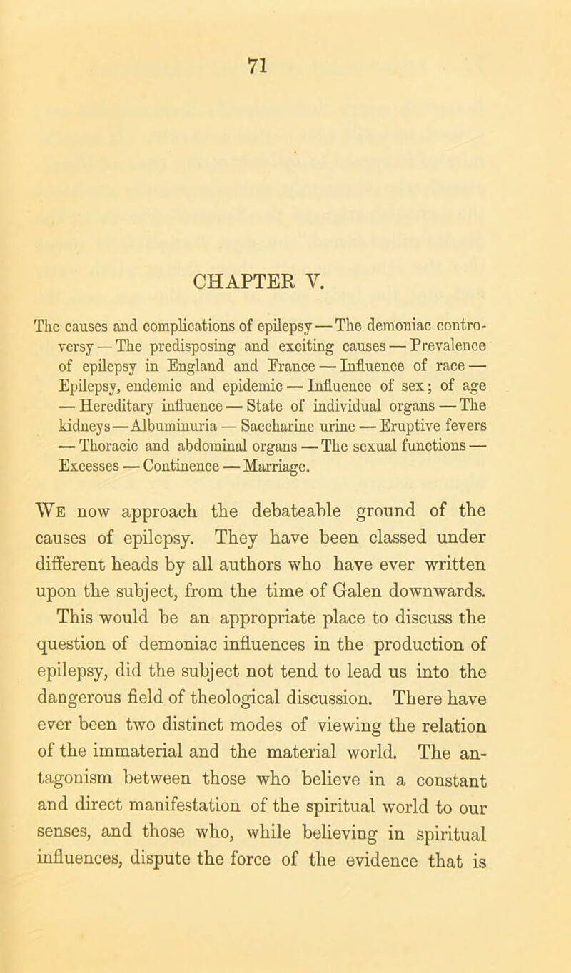 CHAPTER, Y. The causes and complications of epilepsy — The demoniac contro- versy— The predisposing and exciting causes — Prevalence of epilepsy in England and France — Influence of race — Epilepsy, endemic and epidemic — Influence of sex; of age — Hereditary influence — State of individual organs — The kidneys—Albuminuria — Saccharine urine —Eruptive fevers — Thoracic and abdominal organs — The sexual functions — Excesses — Continence — Marriage. We now approach the debateable ground of the causes of epilepsy. They have been classed under different heads by all authors who have ever written upon the subject, from the time of Galen downwards. This would be an appropriate place to discuss the question of demoniac influences in the production of epilepsy, did the subject not tend to lead us into the dangerous field of theological discussion. There have ever been two distinct modes of viewing the relation of the immaterial and the material world. The an- tagonism between those who believe in a constant and direct manifestation of the spiritual world to our senses, and those who, while believing in spiritual influences, dispute the force of the evidence that is