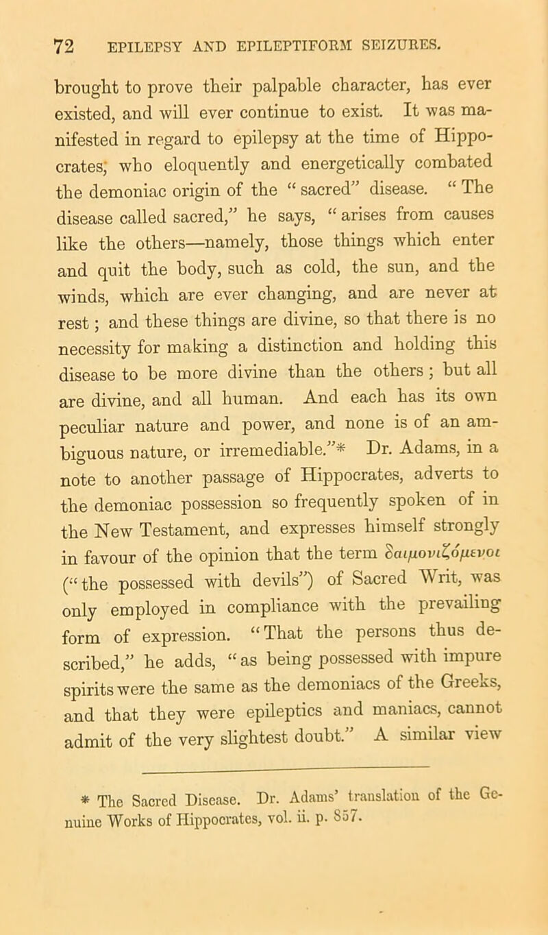 brought to prove their palpable character, has ever existed, and will ever continue to exist. It was ma- nifested in regard to epilepsy at the time of Hippo- crates; who eloquently and energetically combated the demoniac origin of the “ sacred” disease. “ The disease called sacred,” he says, “ arises from causes like the others—namely, those things which enter and quit the body, such as cold, the sun, and the winds, which are ever changing, and are never at rest; and these things are divine, so that there is no necessity for making a distinction and holding this disease to be more divine than the others ; but all are divine, and all human. And each has its own peculiar nature and power, and none is of an am- biguous nature, or irremediable.”* Dr. Adams, in a note to another passage of Hippocrates, adverts to the demoniac possession so frequently spoken of in the New Testament, and expresses himself strongly in favour of the opinion that the term Scu/iovtSd^£i/ot (“ the possessed with devils’) of Sacred AV lit, was only employed in compliance with the prevailing form of expression. “That the persons thus de- scribed,” he adds, “as being possessed with impure spirits were the same as the demoniacs of the Greeks, and that they were epileptics and maniacs, cannot admit of the very slightest doubt.” A similar view * The Sacred Disease. Dr. Adams’ translation of the Ge- nuine Works of Hippocrates, vol. ii. p. So7.