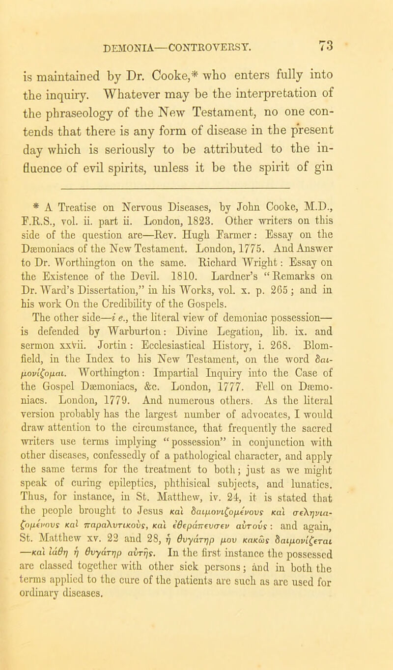 is maintained by Dr. Cooke,* who enters fully into the inquiry. Whatever may be the interpretation of the phraseology of the New Testament, no one con- tends that there is any form of disease in the present day which is seriously to be attributed to the in- fluence of evil spirits, unless it be the spirit of gin * A Treatise on Nervous Diseases, by John Cooke, M.D., F.R.S., vol. ii. part ii. London, 1823. Other writers on this side of the question are—Dev. Hugh Tanner: Essay on the Dsemoniacs of the New Testament. London, 1775. And Answer to Dr. Worthington on the same. Richard Wright: Essay on the Existence of the Devil. 1810. Lardner’s “Remarks on Dr. Ward’s Dissertation,” in his Works, vol. x. p. 205 ; and in his work On the Credibility of the Gospels. The other side—i e., the literal view of demoniac possession— is defended by Warburton: Divine Legation, lib. ix. and sermon xxVii. Jortin: Ecclesiastical History, i. 268. Blom- field, in the Index to his New Testament, on the word Sat- l±ov'i(ojiai. Worthington: Impartial Inquiry into the Case of the Gospel Dasmoniacs, &c. London, 1777. Fell on Dsemo- niacs. London, 1779. And numerous others. As the literal version probably has the largest number of advocates, I would draw attention to the circumstance, that frequently the sacred writers use terms implying “possession” in conjunction with other diseases, confessedly of a pathological character, and apply the same terms for the treatment to both; just as we might speak of curing epileptics, phthisical subjects, and lunatics. Thus, for instance, in St. Matthew, iv. 21, it is stated that the people brought to Jesus /cat baipovi^opevovs /cat aeXrjvia- £opeimvs /cat TrapaXvTiKovs, /cat edepanevaei/ avrovs : and again, St. Matthew XV. 22 and 28, y Gvydr-qp pov KaKais baipovi^erai —/cat ladrj rj dvydrrjp avTjjs. In the first instance the possessed are classed together with other sick persons; and in both the terms applied to the cure of the patients arc such as are used for ordinary diseases.