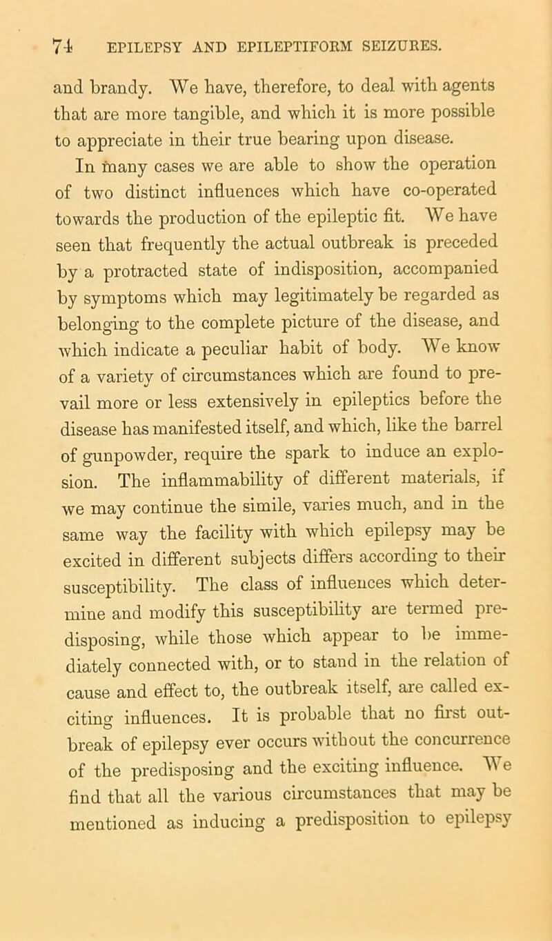 and brandy. We have, therefore, to deal with agents that are more tangible, and which it is more possible to appreciate in their true bearing upon disease. In many cases we are able to show the operation of two distinct influences which have co-operated towards the production of the epileptic fit. We have seen that frequently the actual outbreak is preceded by a protracted state of indisposition, accompanied by symptoms which may legitimately be regarded as belonging to the complete picture of the disease, and which indicate a peculiar habit of body. We know of a variety of circumstances which are found to pre- vail more or less extensively in epileptics before the disease has manifested itself, and which, like the barrel of gunpowder, require the spark to induce an explo- sion. The inflammability of different materials, if we may continue the simile, varies much, and in the same way the facility with which epilepsy may be excited in different subjects differs according to their susceptibility. The class of influences which deter- mine and modify this susceptibility aie teimed pie- disposing, while those which appear to be imme- diately connected with, or to stand in the relation of cause and effect to, the outbreak itself, are called ex- citing influences. It is probable that no fiist out- break of epilepsy ever occurs without the concurrence of the predisposing and the exciting influence. TV e find that all the various circumstances that may be mentioned as inducing a predisposition to epilepsy