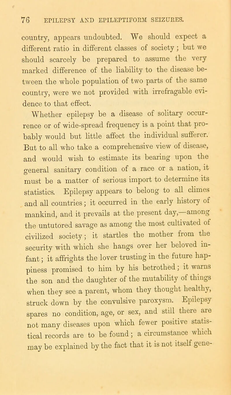 country, appears undoubted. We should expect a different ratio in different classes of society ; but we should scarcely be prepared to assume the very marked difference of the liability to the disease be- tween the whole population of two parts of the same country, were we not provided with irrefragable evi- dence to that effect. Whether epilepsy be a disease of solitary occur- rence or of wide-spread frequency is a point that pro- bably would but little affect the individual sufferer. But to all who take a comprehensive view of disease, and would wish to estimate its bearing upon the general sanitary condition of a race or a nation, it must be a matter of serious import to determine its statistics. Epilepsy appears to belong to all climes and all countries; it occurred in the early history of mankind, and it prevails at the present day, among the untutored savage as among the most cultivated of civilized society; it startles the mother from the security with which she hangs over her beloved in- fant ; it affrights the lover trusting in the future hap- piness promised to him by his betrothed; it vams the son and the daughter of the mutability of things when they see a parent, whom they thought healthy, struck down by the convulsive paroxysm. Epilepsy spares no condition, age, or sex, and still there are not many diseases upon which fewer positive statis- tical records are to be found; a circumstance hieh may be explained by the fact that it is not itself gene-