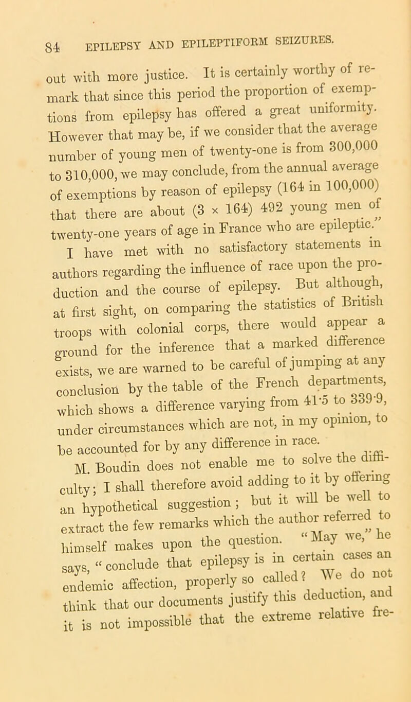 84- out with more justice. It is certainly worthy of re- mark that since this period the proportion of exemp- tions from epilepsy has offered a great uniformity. However that may be, if we consider that the average number of young men of twenty-one is from 300,000 to 310,000, we may conclude, from the annual average of exemptions by reason of epilepsy (164 in 100,000) that there are about (3 x 164,) 492 young men of twenty-one years of age in France who are epileptic. I have met with no satisfactory statements m authors regarding the influence of race upon the pro- duction and the course of epilepsy. _ But although, at first sight, on comparing the statistics of Bntis i troops with colonial corps, there would appear a ground for the inference that a marked difference exists, we are warned to be careful of jumping at any conclusion by the table of the French department, which shows a difference varying from 41’o to 3o9 J, under circumstances which are not, in my opinion, to be accounted for by any difference m race M. Boudin does not enable me to solve the d - culty • I shall therefore avoid adding to it by offering suggestion; but it will be we, to extract the few remarks which the author referred to himself mokes upon the question. ‘ May we, says, “conclude that epilepsy is in certarn cases an endemic affection, properly so called? We do not think that our documents justify this deduction, an it is not impossible that the extreme relative fie-