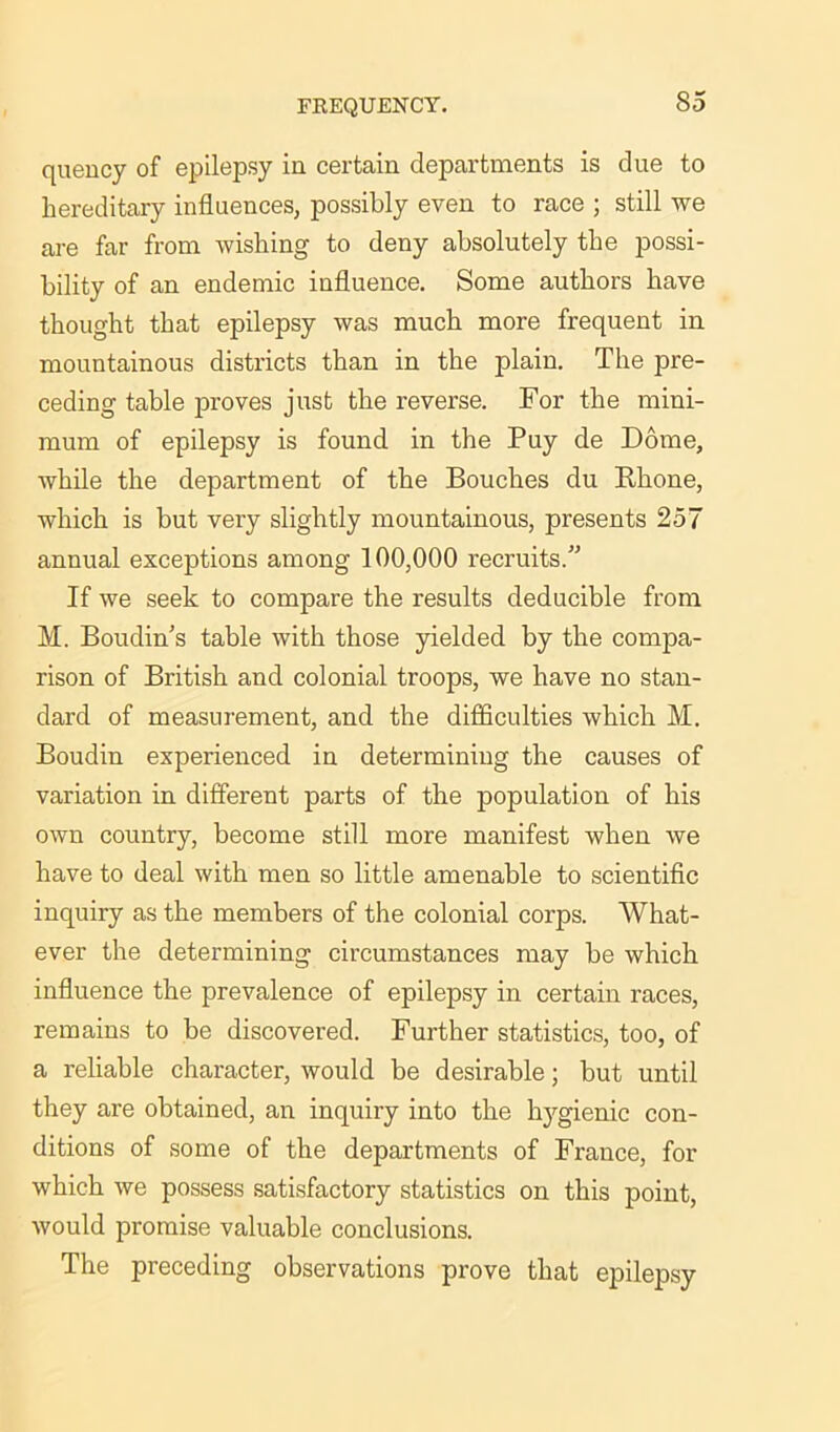 quency of epilepsy iu certain departments is due to hereditary influences, possibly even to race ; still we are far from wishing to deny absolutely the possi- bility of an endemic influence. Some authors have thought that epilepsy was much more frequent in mountainous districts than in the plain. The pre- ceding table proves just the reverse. For the mini- mum of epilepsy is found in the Puy de Dome, while the department of the Bouches du Rhone, which is but very slightly mountainous, presents 257 annual exceptions among 100,000 recruits. If we seek to compare the results deducible from M. Boudin's table with those yielded by the compa- rison of British and colonial troops, we have no stan- dard of measurement, and the difficulties which M. Boudin experienced in determining the causes of variation in different parts of the population of his own country, become still more manifest when we have to deal with men so little amenable to scientific inquiry as the members of the colonial corps. What- ever the determining circumstances may be which influence the prevalence of epilepsy in certain races, remains to be discovered. Further statistics, too, of a reliable character, would be desirable; but until they are obtained, an inquiry into the hygienic con- ditions of some of the departments of France, for which we possess satisfactory statistics on this point, would promise valuable conclusions. The preceding observations prove that epilepsy