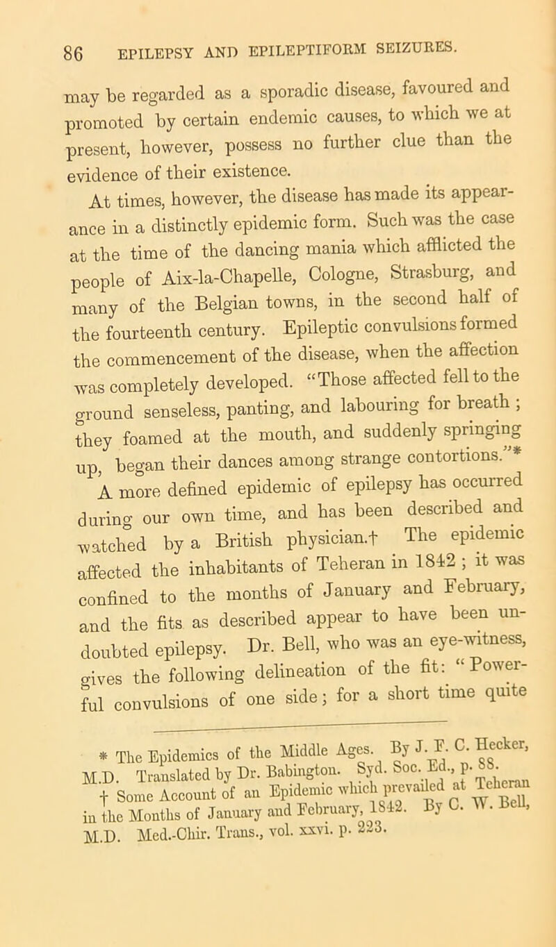 may be regarded as a sporadic disease, favoured and promoted by certain endemic causes, to which we at present, however, possess no further clue than the evidence of their existence. At times, however, the disease has made its appeal - ance in a distinctly epidemic form. Such was the case at the time of the dancing mania which afflicted the people of Aix-la-Chapelle, Cologne, Strasburg, and many of the Belgian towns, in the second half of the fourteenth century. Epileptic convulsions formed the commencement of the disease, when the affection was completely developed. “Those affected fell to the ground senseless, panting, and labouring for breath ; they foamed at the mouth, and suddenly springing up, began their dances among strange contortions.* A more defined epidemic of epilepsy has occurred during our own time, and has been described and watched by a British physician^ The epidemic affected the inhabitants of Teheran in 1842 ; it was confined to the months of January and February, and the fits as described appear to have been un- doubted epilepsy. Dr. Bell, who was an eye-witness, gives the following delineation of the fit: “Power- ful convulsions of one side ; for a short time quite * The Epidemics of the Middle Ages. By J. E. C- He<cker, M.D. Translated by Dr. Babington. Syd. S°c- Ed. p. 88 t Some Account of an Epidemic winch prevailed at Teller, in the Months of January and February,1842. By 0. W. Bell, M.D. Med.-Chir. Trans., vol. xxvi. p. 2-3.