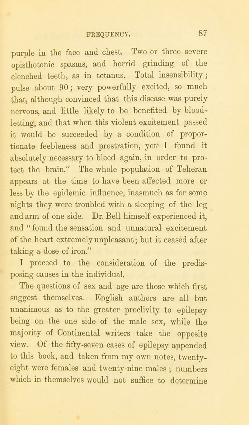 purple in the face and chest. Two or three severe opisthotonic spasms, and horrid grinding of the clenched teeth, as in tetanus. Total insensibility; pulse about 90; very powerfully excited, so much that, although convinced that this disease was purely nervous, and little likely to be benefited by blood- letting, and that when this violent excitement passed it would be succeeded by a condition of propor- tionate feebleness and prostration, yet' I found it absolutely necessary to bleed again, in order to pro- tect the brain.” The whole population of Teheran appears at the time to have been affected more or less by the epidemic influence, inasmuch as for some nights they were troubled with a sleeping of the leg and arm of one side. Dr. Bell himself experienced it, and “ found the sensation and unnatural excitement of the heart extremely unpleasant; but it ceased after taking a dose of iron.” I proceed to the consideration of the predis- posing causes in the individual. The questions of sex and age are those which first suggest themselves. English authors are all but unanimous as to the greater proclivity to epilepsy being on the one side of the male sex, while the majority of Continental writers take the opposite view. Of the fifty-seven cases of epilepsy appended to this book, and taken from my own notes, twenty- eight were females and twenty-nine males ; numbers which in themselves would not suffice to determine