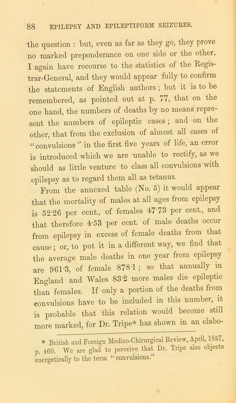 the question : but, even as far as they go, they prove no marked preponderance on one side or the other. I again have recourse to the statistics of the Ptegis- trar-General, and they would appear fully to confirm the statements of English authors; but it is to be remembered, as pointed out at p. 17, that on the one hand, the numbers of deaths by no means repre- sent the numbers of epileptic cases ; and on the other, that from the exclusion of almost all cases of “ convulsions ” in the first five years of life, an enoi is introduced which we are unable to rectify, as we should as little venture to class all convulsions with epilepsy as to regard them all as tetanus. From the annexed table (No. 5) it would appear that the mortality of males at all ages fi om epilepsy is 52-26 per cent., of females 4773 per cent., and that therefore 4-53 per cent, of male deaths occur from epilepsy in excess of female deaths fiom that cause; or, to put it in a different way, we find that the average male deaths in one year from epilepsy are 961'3, of female 878*1 ; so that annually in England ’and Wales 83*2 more males die epileptic than females. If only a portion of the deaths from convulsions have to be included in this number, it is probable that this relation would become still more marked, for Dr. Tripe* has shown in an elabo- * British and Foreign Medico-Chirurgical Review, April, 1857, p. 460. We are glad to perceive that Dr. Tripe also objects energetically to the term “ convulsions.”