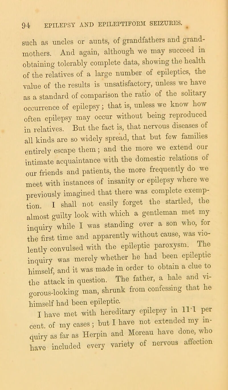 such, as uncles or aunts, of grandfathers and grand- mothers. And again, although we may succeed in obtaining tolerably complete data, showing the health of the relatives of a large number of epileptics, the value of the results is unsatisfactory, unless we have as a standard of comparison the ratio of the solitary occurrence of epilepsy; that is, unless we know how often epilepsy may occur without being reproduced in relatives. But the fact is, that nervous diseases of all kinds are so widely spread, that but few families entirely escape them; and the more we extend our intimate acquaintance with the domestic relations of our friends and patients, the more frequently do we meet with instances of insanity or epilepsy where we previously imagined that there was complete exemp- tion. I shall not easily forget the startled, the almost guilty look with which a gentleman met my inquiry^while I was standing over a son who, for the first time and apparently without cause, was vio- lently convulsed with the epileptic paroxysm. The inquiry was merely whether he had been epileptic himself, and it was made in order to obtain a clue to the attack in question. The father, a hale and vi- gorous-looking man, shrunk from confessing that he himself had been epileptic. I have met with hereditary epilepsy in 11T per cent, of my cases ; but I have not extended my in- quiry as far as Herpin and Moreau have done, who have included every variety of nervous affection