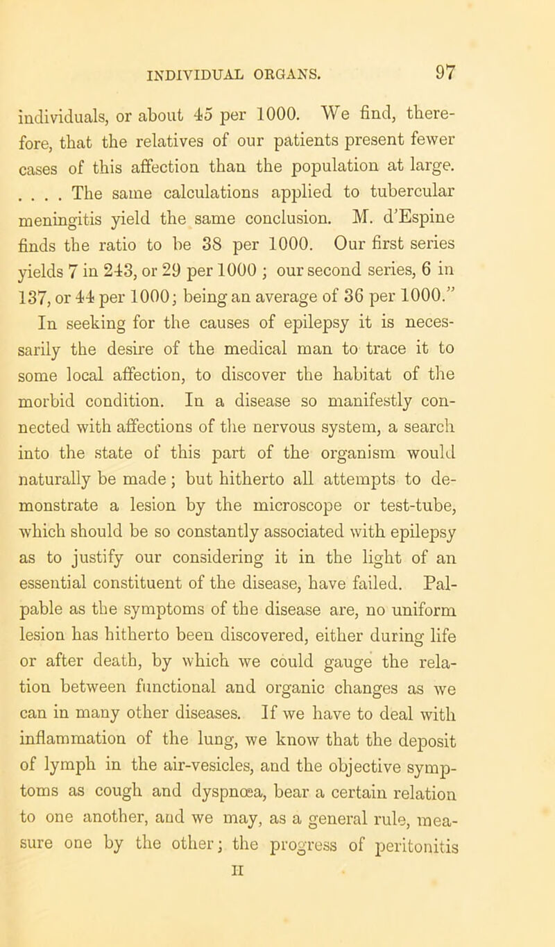 individuals, or about 45 per 1000. We find, there- fore, that the relatives of our patients present fewer cases of this affection than the population at large. . . . . The same calculations applied to tubercular meningitis yield the same conclusion. M. d’Espine finds the ratio to be 38 per 1000. Our first series yields 7 in 243, or 29 per 1000 ; our second series, 6 in 137, or 44 per 1000; being an average of 36 per 1000.” In seeking for the causes of epilepsy it is neces- sarily the desire of the medical man to trace it to some local affection, to discover the habitat of the morbid condition. In a disease so manifestly con- nected with affections of the nervous system, a search into the state of this part of the organism would naturally be made; but hitherto all attempts to de- monstrate a lesion by the microscope or test-tube, which should be so constantly associated with epilepsy as to justify our considering it in the light of an essential constituent of the disease, have failed. Pal- pable as the symptoms of the disease are, no uniform lesion has hitherto been discovered, either during life or after death, by which we could gauge the rela- tion between functional and organic changes as we can in many other diseases. If we have to deal with inflammation of the lung, we know that the deposit of lymph in the air-vesicles, and the objective symp- toms as cough and dyspnoea, bear a certain relation to one another, and we may, as a general rule, mea- sure one by the other; the progress of peritonitis II