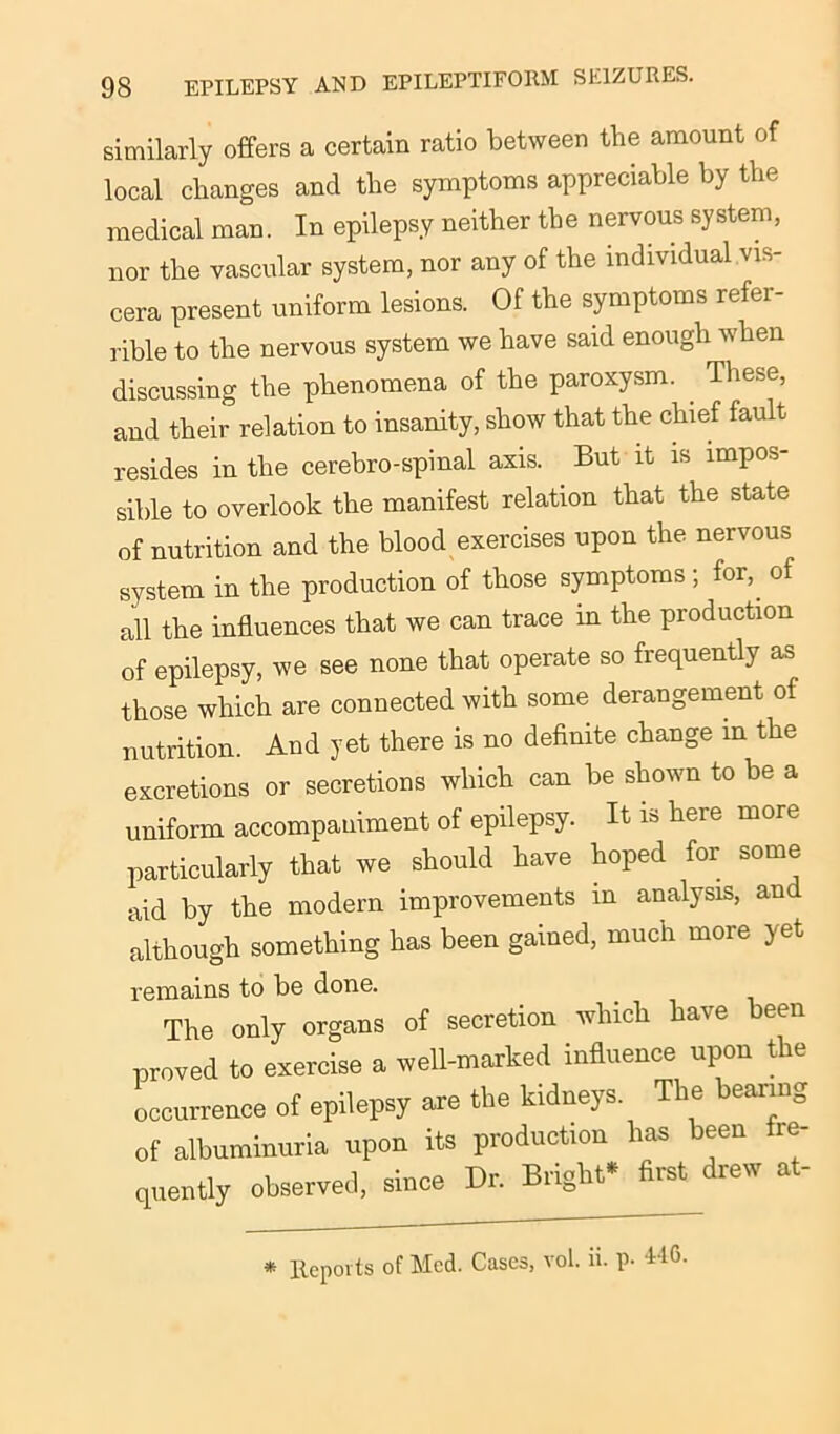 similarly offers a certain ratio between the amount of local changes and the symptoms appreciable by the medical man. In epilepsy neither the nervous system, nor the vascular system, nor any of the individual vis- cera present uniform lesions. Of the symptoms refer- able to the nervous system we have said enough when discussing the phenomena of the paroxysm. These, and their relation to insanity, show that the chief fault resides in the cerebro-spinal axis. But it is impos- sible to overlook the manifest relation that the state of nutrition and the blood exercises upon the nervous system in the production of those symptoms; for, of all the influences that we can trace in the production of epilepsy, we see none that operate so frequently as those which are connected with some derangement of nutrition. And yet there is no definite change in the excretions or secretions which can be shown to be a uniform accompaniment of epilepsy. It is here more particularly that we should have hoped for some aid by the modern improvements in analysis, and although something has been gained, much more yet remains to be done. The only organs of secretion which have been proved to exercise a well-marked influence upon the occurrence of epilepsy are the kidneys. The bearing of albuminuria upon its production has been fre- quently observed, since Dr. Bright first rew a * ltepoits of Med. Cases, vol. ii. p- 416.