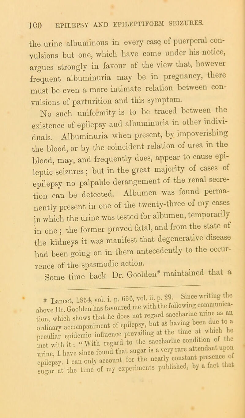 the urine albuminous in every case, of puerperal con- vulsions but one, which have come under his notice, argues strongly in favour of the view that, however frequent albuminuria may be in pregnancy, there must be even a more intimate relation between con- vulsions of parturition and this symptom. No such uniformity is to be traced between the existence of epilepsy and albuminuria in other indivi- duals. Albuminuria when present, by impoverishing the blood, or by the coincident relation of urea m the blood, may, and frequently does, appear to cause epi- leptic seizures; but in the great majority of cases of epilepsy no palpable derangement of the renal secre- tion can be detected. Albumen was found perma- nently present in one of the twenty-three of my cases in which the urine was tested for albumen, temporarily in one ; the former proved fatal, and from the state of the kidneys it was manifest that degenerative disease had been going on in them antecedently to the occur- rence of the spasmodic action. Some time back Dr. Goolden* maintained that a * Lancet, 1354, vol. i. p. 656, vol. ii. p. 29 Since writing the above Dr Goolden lias favoured me with the follow mg commun ttn which shows that he docs not regard saccharine urine as an ordinary accompaniment of epilepsy, hut as having cen uc o . peculiar epidemic influence prevailing at the time a which he met with it: “With regard to the saccharine urine I have since found that sugar is a very rare attendant upon epilepsy. I can only account for the nearly cons a,£ P«^ sugar at the time of my experiments published, by a fact tlwt