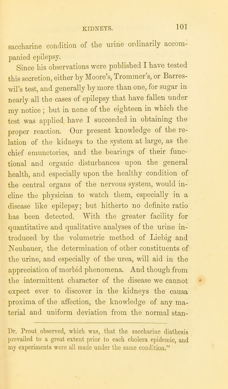 saccharine condition of the urine oidinarily accom- panied epilepsy. Since his observations were published I have tested this secretion, either by Moore’s, Trommer’s, or Barres- wil’s test, and generally by more than one, for sugar in nearly all the cases of epilepsy that have fallen under my notice ; but in none of the eighteen in which the test was applied have I succeeded in obtaining the proper reaction. Our present knowledge of the re- lation of the kidneys to the system at large, as the chief emunctories, and the bearings of their func- tional and organic disturbances upon the general health, and especially upon the healthy condition of the central organs of the nervous system, would in- cline the physician to watch them, especially in a disease like epilepsy; but hitherto no definite ratio has been detected. With the greater facility for quantitative and qualitative analyses of the urine in- troduced by the volumetric method of Liebig and Neubauer, the determination of other constituents of the urine, and especially of the urea, will aid in the appreciation of morbid phenomena. And though from the intermittent character of the disease we cannot expect ever to discover in the kidneys the causa proxima of the affection, the knowledge of any ma- terial and uniform deviation from the normal stan- Dr. Prout observed, which was, that the saccharine diathesis prevailed to a great extent prior to each cholera epidemic, and my experiments were all made under the same condition.15