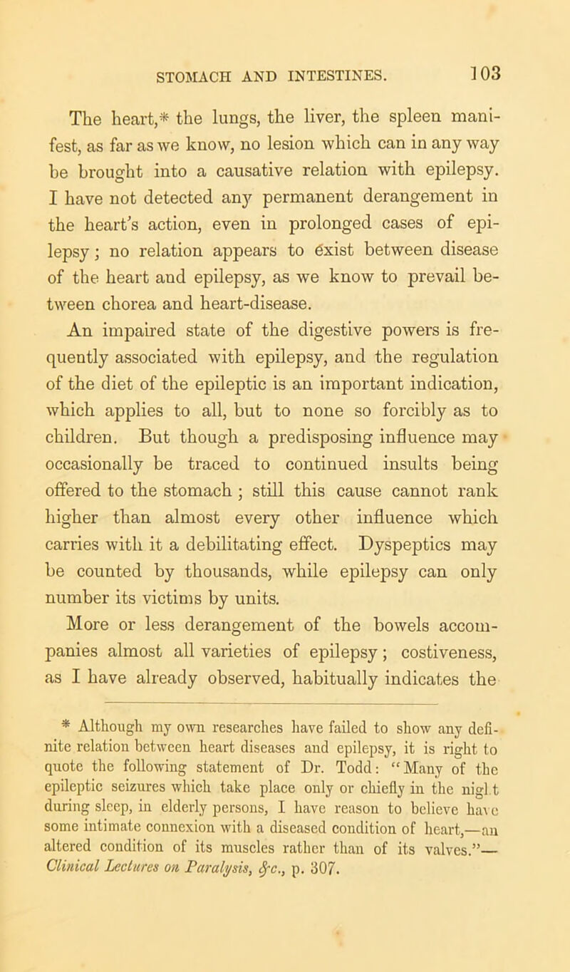 The heart,* the lungs, the liver, the spleen mani- fest, as far as we know, no lesion which can in any way be brought into a causative relation with epilepsy. I have not detected any permanent derangement in the heart's action, even in prolonged cases of epi- lepsy ; no relation appears to exist between disease of the heart and epilepsy, as we know to prevail be- tween chorea and heart-disease. An impaired state of the digestive powers is fre- quently associated with epilepsy, and the regulation of the diet of the epileptic is an important indication, which applies to all, but to none so forcibly as to children. But though a predisposing influence may occasionally be traced to continued insults being offered to the stomach; still this cause cannot rank higher than almost every other influence which carries with it a debilitating effect. Dyspeptics may be counted by thousands, while epilepsy can only number its victims by units. More or less derangement of the bowels accom- panies almost all varieties of epilepsy; costiveness, as I have already observed, habitually indicates the * Although my own researches have failed to show any defi- nite relation between heart diseases and epilepsy, it is right to quote the following statement of Dr. Todd: “Many of the epileptic seizures which take place only or chiefly in the nigl t during sleep, in elderly persons, I have reason to believe have some intimate connexion with a diseased condition of heart,—an altered condition of its muscles rather than of its valves.”— Clinical Lectures on Paralysis, Sfc., p. 307.