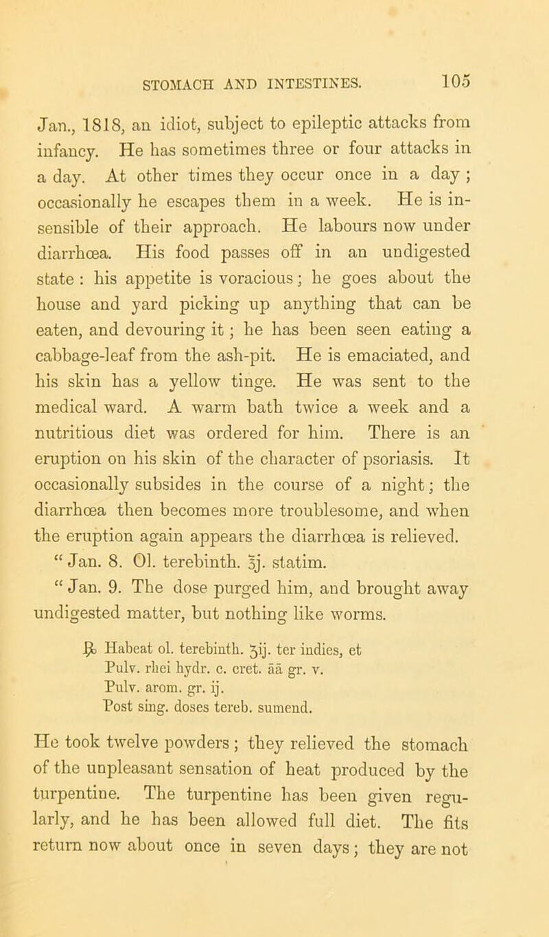 Jan., ISIS, an idiot, subject to epileptic attacks from infancy. He has sometimes three or four attacks in a day. At other times they occur once in a day ; occasionally he escapes them in a Aveek. He is in- sensible of their approach. He labours now under diarrhoea. His food passes off in an undigested state : his appetite is voracious; he goes about the house and yard picking up anything that can be eaten, and devouring it; he has been seen eating a cabbage-leaf from the ash-pit. He is emaciated, and his skin has a yellow tinge. He was sent to the medical ward. A warm bath twice a week and a nutritious diet was ordered for him. There is an eruption on his skin of the character of psoriasis. It occasionally subsides in the course of a night; the diarrhoea then becomes more troublesome, and when the eruption again appears the diarrhoea is relieved. “Jan. 8. 01. terebinth. Bj. statim. “Jan. 9. The dose purged him, and brought aAvay undigested matter, but nothing like worms. J?c Habeat ol. terebinth, jij. ter indies, et Pulv. rliei hydr. c. cret. aa gr. v. Pulv. arom. gr. ij. Post sing, doses tereb. sumend. He took twelve powders ; they relieved the stomach of the unpleasant sensation of heat produced by the turpentine. The turpentine has been given regu- larly, and he has been allowed full diet. The fits return now about once in seven days; they are not