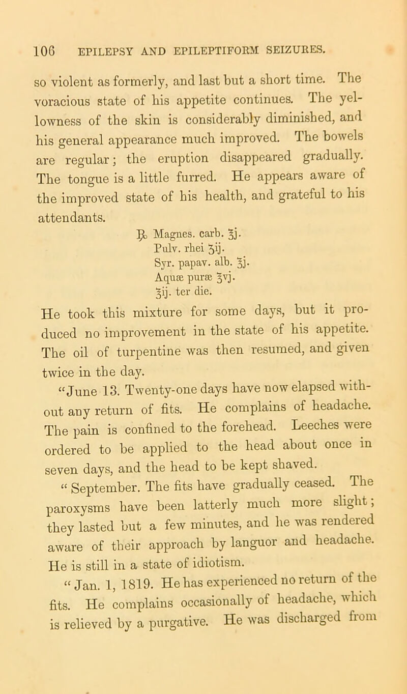 so violent as formerly, and last but a short time. 1 he voracious state of his appetite continues. The yel- lowness of the skin is considerably diminished, and his general appearance much improved. The bowels are regular; the eruption disappeared gradually. The tongue is a little furred. He appears aware of the improved state of his health, and grateful to his attendants. f! Magnes. carb. ^j- Pulv. rbei Jij. Syr. papav. alb. 5]. Aquae purse 3VJ. §ij. ter die. He took this mixture for some days, but it pro- duced no improvement in the state of his appetite. The oil of turpentine was then resumed, and given twice in the day. “June 13. Twenty-one days have now elapsed with- out any return of fits. He complains of headache. The pain is confined to the forehead. Leeches were ordered to be applied to the head about once in seven days, and the head to be kept shaved. “ September. The fits have gradually ceased. The paroxysms have been latterly much more slight , they lasted but a few minutes, and he was rendered aware of their approach by languor and headache. He is still in a state of idiotism. “Jan. 1, 1819. He has experienced no return of the fits. He complains occasionally of headache, which is relieved by a purgative. He was discharged from