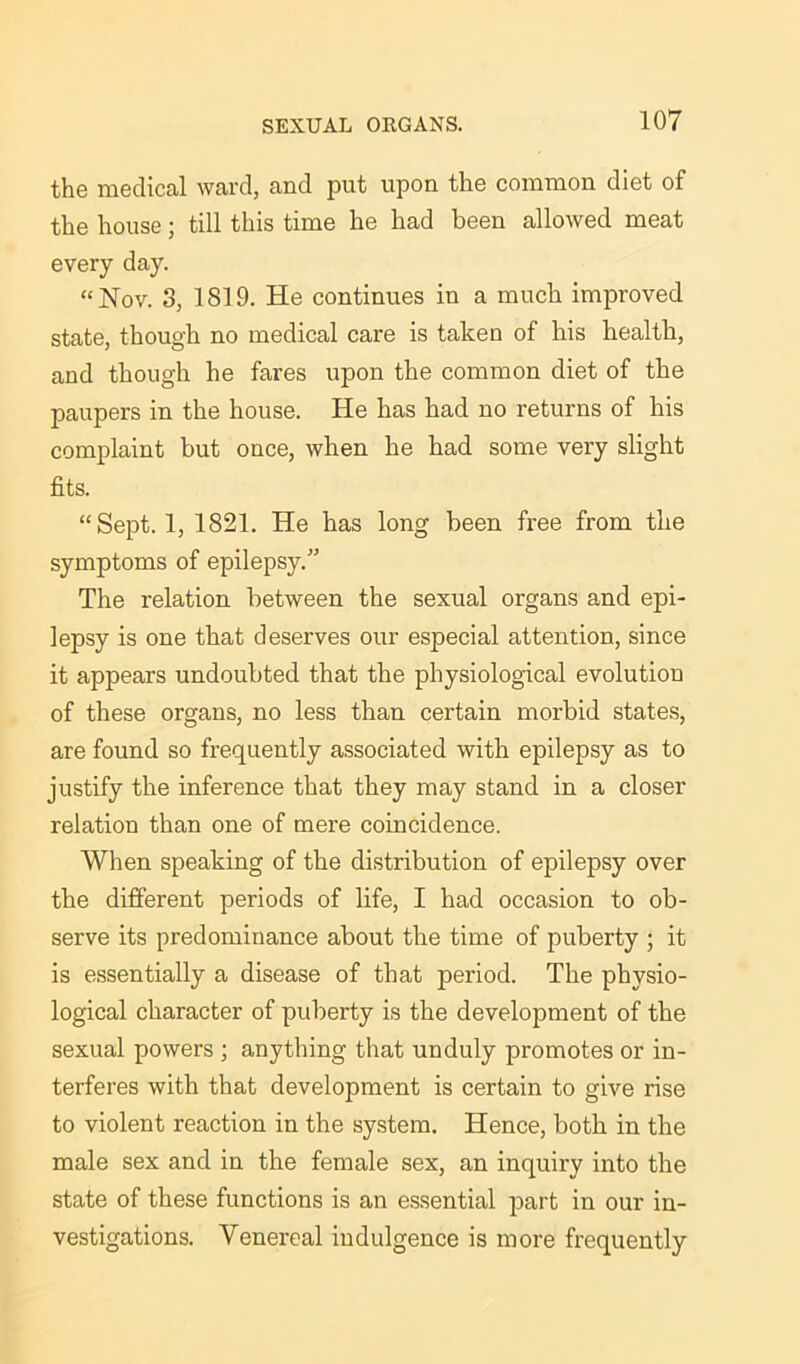 the medical ward, and put upon the common diet of the house; till this time he had been allowed meat every day. “Nov. 3, 1819. He continues in a much improved state, though no medical care is taken of his health, and though he fares upon the common diet of the paupers in the house. He has had no returns of his complaint but once, when he had some very slight fits. “Sept. 1, 1821. He has long been free from the symptoms of epilepsy.” The relation between the sexual organs and epi- lepsy is one that deserves our especial attention, since it appears undoubted that the physiological evolution of these organs, no less than certain morbid states, are found so frequently associated with epilepsy as to justify the inference that they may stand in a closer relation than one of mere coincidence. When speaking of the distribution of epilepsy over the different periods of life, I had occasion to ob- serve its predominance about the time of puberty ; it is essentially a disease of that period. The physio- logical character of puberty is the development of the sexual powers ; anything that unduly promotes or in- terferes with that development is certain to give rise to violent reaction in the system. Hence, both in the male sex and in the female sex, an inquiry into the state of these functions is an essential part in our in- vestigations. Venereal indulgence is more frequently