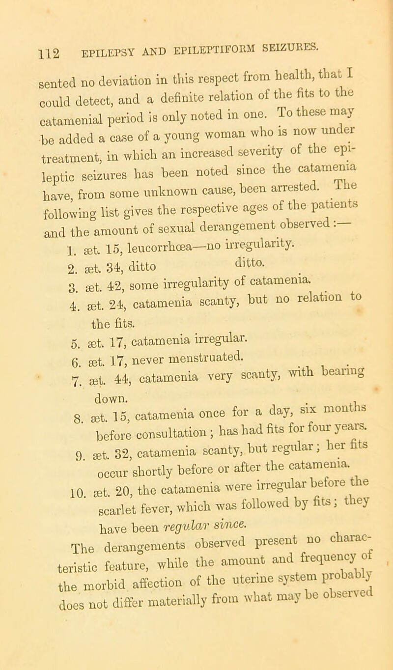 sented no deviation in this respect from health, that I could detect, and a definite relation of the fits to the catamenial period is only noted in one. To these may he added a case of a young woman who is now under treatment, in which an increased severity of the epi- leptic seizures has been noted since the catamenia have, from some unknown cause, been arrested, ilie following list gives the respective ages of the patients and the amount of sexual derangement observed 1 15, leucorrhoea—no irregularity. 2. set. 34, ditto dltto- 3. set. 42, some irregularity of catamenia. 4. set. 24, catamenia scanty, but no relation to the fits. 5. set. 17, catamenia irregular. 6. set. 17, never menstruated. 7. set. 44, catamenia very scanty, with bearing down. . 8. set. 15, catamenia once for a day, six mont s before consultation ; has had fits for four years. 9 set. 32, catamenia scanty, but legulai, her fits occur shortly before or after the catamenia. 10. set. 20, the catamenia were irregular before t e scarlet fever, which was followed by fits; they have been regular since. The derangements observed present no charac- teristic feature, while the amount and frequency o the morbid affection of the uterine system proto i does not differ materially from what may be observed