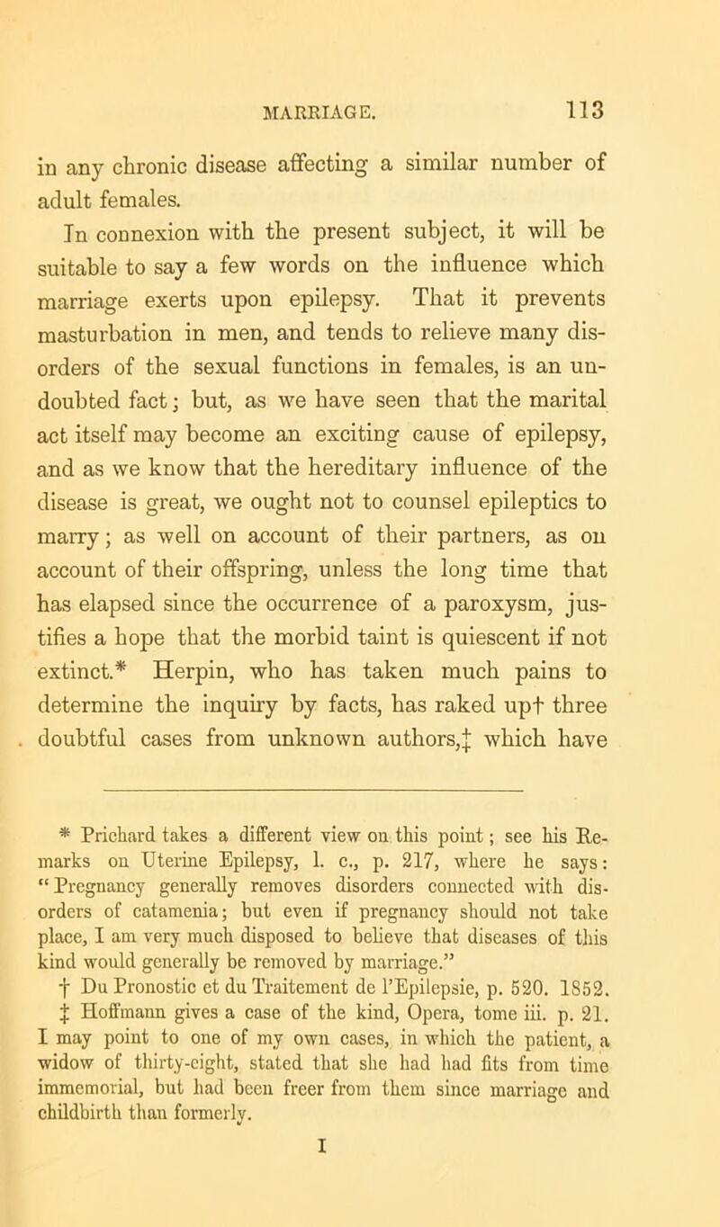 in any chronic disease affecting a similar number of adult females. In connexion with the present subject, it will be suitable to say a few words on the influence which marriage exerts upon epilepsy. That it prevents masturbation in men, and tends to relieve many dis- orders of the sexual functions in females, is an un- doubted fact; but, as we have seen that the marital act itself may become an exciting cause of epilepsy, and as we know that the hereditary influence of the disease is great, we ought not to counsel epileptics to marry; as well on account of their partners, as on account of their offspring, unless the long time that has elapsed since the occurrence of a paroxysm, jus- tifies a hope that the morbid taint is quiescent if not extinct.* Herpin, who has taken much pains to determine the inquiry by facts, has raked upt three doubtful cases from unknown authors,]: which have * Prichard takes a different view on this point; see his Re- marks on Uterine Epilepsy, 1. c., p. 217, where he says: “ Pregnancy generally removes disorders connected with dis- orders of catamenia; but even if pregnancy should not take place, I am very much disposed to believe that diseases of this kind would generally be removed by marriage.” -(• DuPronostic et duTraitement de l’Epilepsie, p. 520. 1852. | Hoffmann gives a case of the kind, Opera, tome iii. p. 21. I may point to one of my own cases, in which the patient, a widow of thirty-eight, stated that she had had fits from time immemorial, but had been freer from them since marriage and childbirth than formerly. I