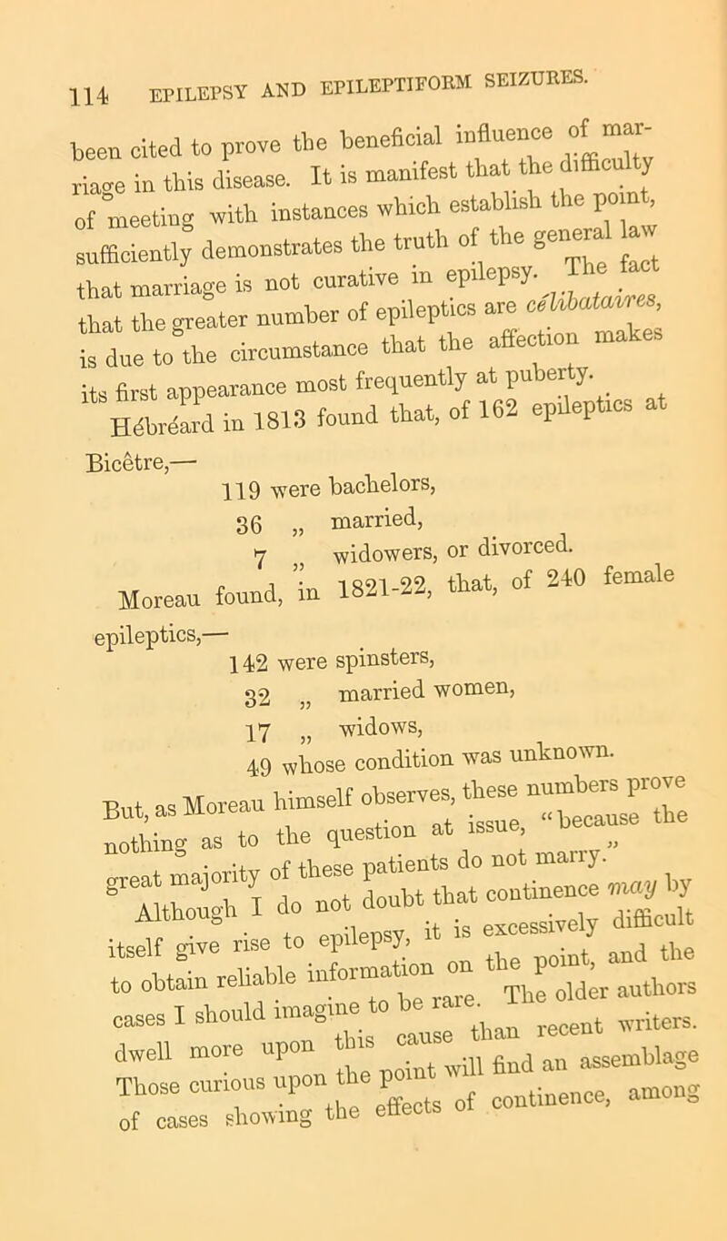 been cited to prove the beneficial influence of mar- riage in this disease. It is manifest that the difficulty of meeting with instances which establish the point, sufficiently demonstrates the truth of the general a that marriage is not curative >n ^ that the greater number of epileptics are is due to the circumstance that the a eo its first appearance most frequently at pu jer }• H^ard in 1813 found that, of 162 epdeptrcs at Bicetre,— 119 were bachelors, 36 „ married, 7 widowers, or divorced. Moreau found, ’in 1821-22, that, of 210 female epileptics,— 142 were spinsters, 32 ,, married women, 17 f) widows, 49 whose condition was unknown. But as Moreau himself observes, these numbers pio .But, as mu « because the nothing as to the question at issu , cases I should imagine 0 ^ miters. dwell more upon point will find an assemblage Those curious upon the po among of cases showing the enecis