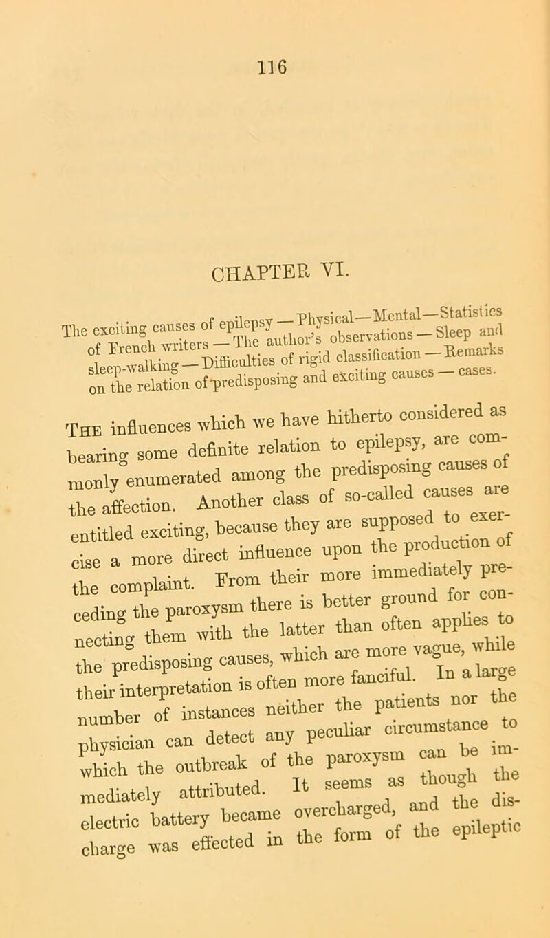 CHAPTER VI. The exciting causes ot ami of rreuchwtutcrs-Th« au to dassiScation^Remarks rrSr0AB aud exciting causes - cases. ThE influences which we have hitherto considered as hearing some definite relation to epilepsy, are com- monly enumerated among the predisposing causes of Z affection. Another class of so-calle “ pntitled exciting, because they are supposed to exer TZa more dirict influence upon the production of the complaint. From their more immediately pre cedino- the paroxysm there is better gioun or necting them with the latter than often appb.es I predisposing causes, which are -r-ague, ^1 their interpretation is often more fanciful. In la lumber of instances neither the patients nor the i , . nriV peculiar circumstance to physician can detect any pecm Zich the outbreak of the paroxysm « J> m , i nt+rihuted It seems as though tne charge was efiected m