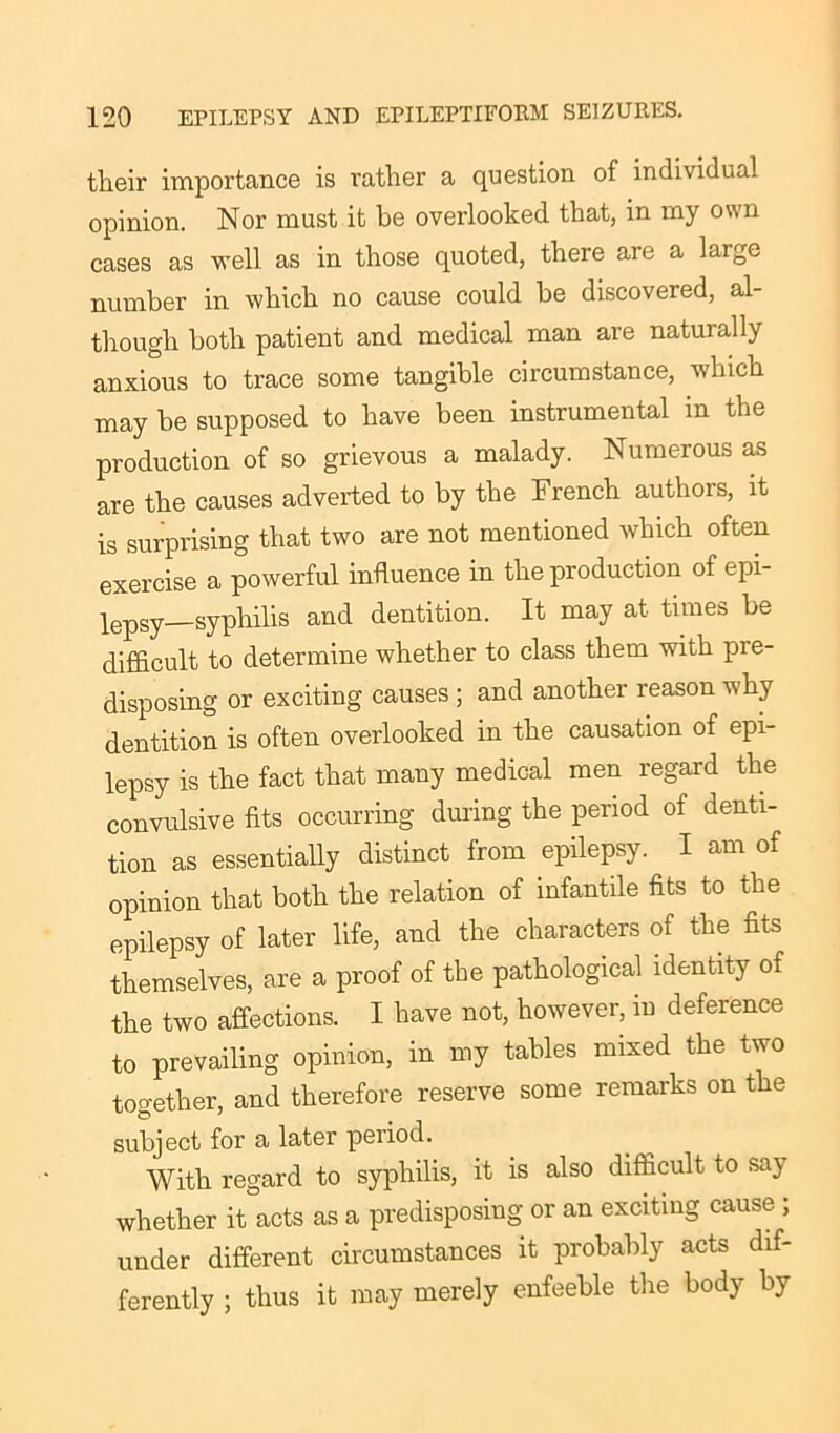 their importance is rather a question of individual opinion. Nor must it he overlooked that, in my own cases as well as in those quoted, there are a large number in which no cause could be discovered, al- though both patient and medical man are naturally anxious to trace some tangible circumstance, which may be supposed to have been instrumental in the production of so grievous a malady. Numerous as are the causes adverted to by the French authors, it is surprising that two are not mentioned which often exercise a powerful influence in the production of epi- lepsy—syphilis and dentition. It may at times be difficult to determine whether to class them with pre- disposing or exciting causes ; and another reason why dentition is often overlooked in the causation of epi- lepsy is the fact that many medical men regard the convulsive fits occurring during the period of denti- tion as essentially distinct from epilepsy. I am of opinion that both the relation of infantile fits to the epilepsy of later life, and the characters of the fits themselves, are a proof of the pathological identity of the two affections. I have not, however, m deference to prevailing opinion, in my tables mixed the two together, and therefore reserve some remarks on the subject for a later period. With regard to syphilis, it is also difficult to say whether it acts as a predisposing or an exciting cause ; under different circumstances it probably acts dif- ferently ; thus it may merely enfeeble the body by