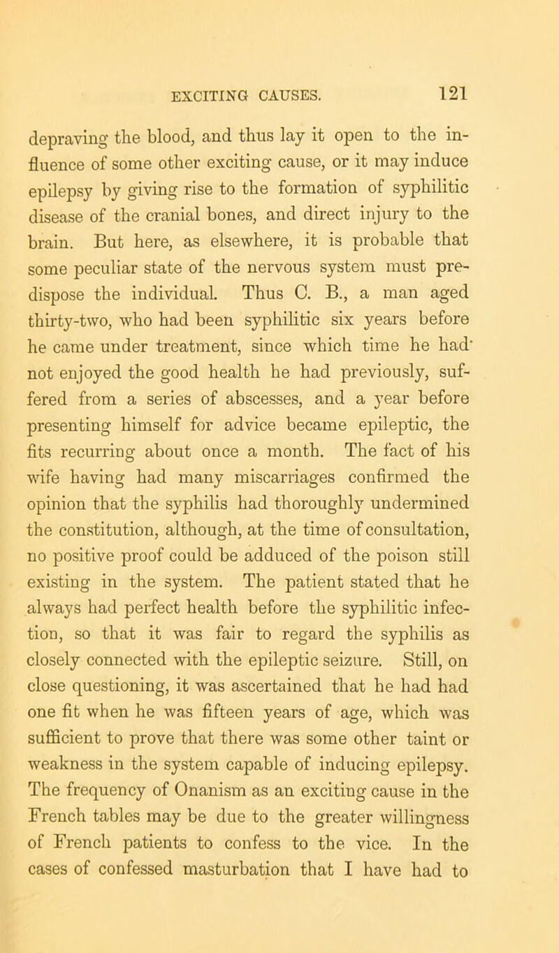 depraving the blood, and thus lay it open to the in- fluence of some other exciting cause, or it may induce epilepsy by giving rise to the formation of syphilitic disease of the cranial bones, and direct injury to the brain. But here, as elsewhere, it is probable that some peculiar state of the nervous system must pre- dispose the individual. Thus C. B., a man aged thirty-two, who had been syphilitic six years before he came under treatment, since which time he had- not enjoyed the good health he had previously, suf- fered from a series of abscesses, and a year before presenting himself for advice became epileptic, the fits recurring about once a month. The fact of his wife having had many miscarriages confirmed the opinion that the syphilis had thoroughly undermined the constitution, although, at the time of consultation, no positive proof could be adduced of the poison still existing in the system. The patient stated that he always had perfect health before the syphilitic infec- tion, so that it was fair to regard the syphilis as closely connected with the epileptic seizure. Still, on close questioning, it was ascertained that he had had one fit when he was fifteen years of age, which was sufficient to prove that there was some other taint or weakness in the system capable of inducing epilepsy. The frequency of Onanism as an exciting cause in the French tables may be due to the greater willingness of French patients to confess to the vice. In the cases of confessed masturbation that I have had to