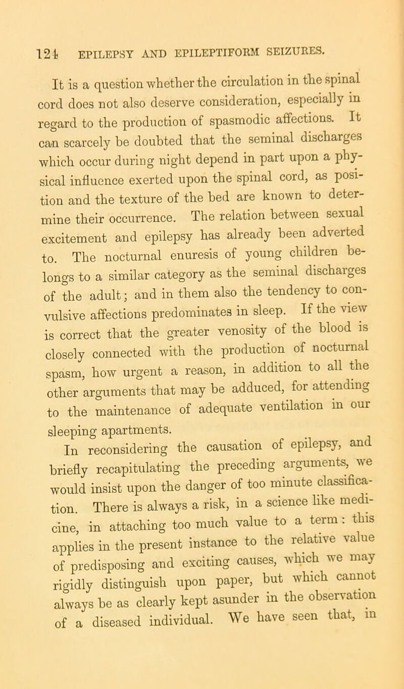 It is a question whether the circulation in the spinal cord does not also deserve consideration, especially in regard to the production of spasmodic affections. It can scarcely be doubted that the seminal discharges which occur during night depend in part upon a phy- sical influence exerted upon the spinal cord, as posi- tion and the texture of the bed are known to deter- mine their occurrence. The relation between sexual excitement and epilepsy has already been adverted to. The nocturnal enuresis of young children be- longs to a similar category as the seminal discharges of the adult; and in them also the tendency to con- vulsive affections predominates in sleep. If the view is correct that the greater venosity of the blood is closely connected with the production of nocturnal spasm, how urgent a reason, in addition to all the other arguments that may be adduced, for attending to the maintenance of adequate ventilation in our sleeping apartments. In reconsidering the causation of epilepsy, and briefly recapitulating the preceding arguments, we would insist upon the danger of too minute classifica- tion. There is always a risk, in a science like medi- cine, in attaching too much value to a term : this applies in the present instance to the relative value of predisposing and exciting causes, which we may rigidly distinguish upon paper, but which cannot always be as clearly kept asunder in the observation of a diseased individual. We have seen that, in