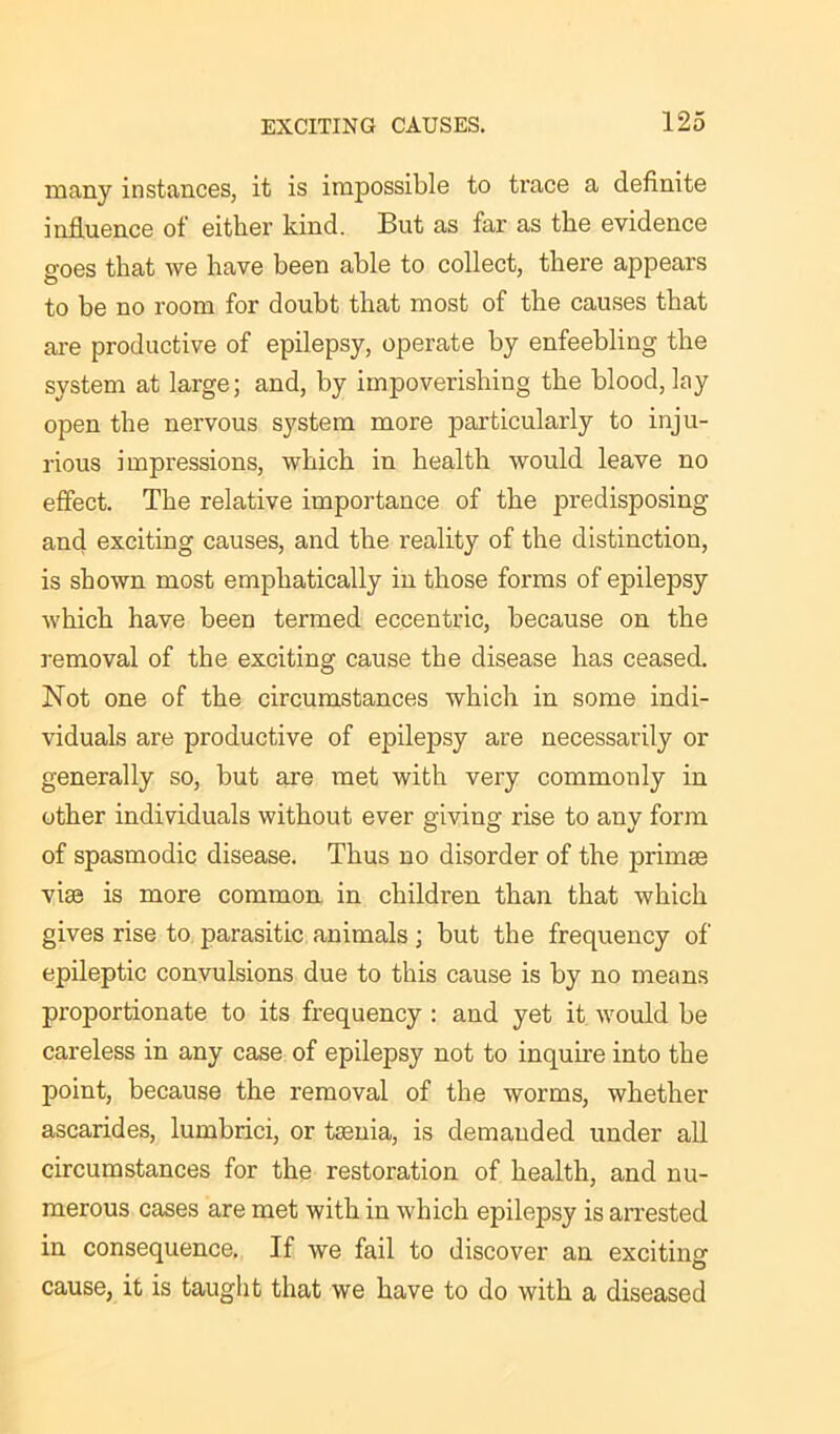 many instances, it is impossible to trace a definite influence of either kind. But as far as the evidence goes that we have been able to collect, there appears to be no room for doubt that most of the causes that are productive of epilepsy, operate by enfeebling the system at large; and, by impoverishing the blood, lay open the nervous system more particularly to inju- rious impressions, which in health would leave no effect. The relative importance of the predisposing and exciting causes, and the reality of the distinction, is shown most emphatically in those forms of epilepsy which have been termed eccentric, because on the removal of the exciting cause the disease has ceased. Not one of the circumstances which in some indi- viduals are productive of epilepsy are necessarily or generally so, but are met with very commonly in other individuals without ever giving rise to any form of spasmodic disease. Thus no disorder of the primse vise is more common in children than that which gives rise to parasitic animals ; but the frequency of epileptic convulsions due to this cause is by no means proportionate to its frequency : and yet it would be careless in any case of epilepsy not to inquire into the point, because the removal of the worms, whether ascarides, lumbrici, or tsenia, is demanded under all circumstances for the restoration of health, and nu- merous cases are met with in which epilepsy is arrested in consequence. If we fail to discover an exciting cause, it is taught that we have to do with a diseased