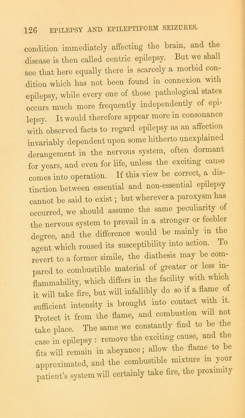 condition immediately affecting the brain, and the disease is then called centric epilepsy. But we shall see that here equally there is scarcely a morbid con- dition which has not been found in connexion with epilepsy, while every one of those pathological states occurs much more frequently independently of epi- lepsy. It would therefore appear more in consonance with observed facts to regard epilepsy as an affection invariably dependent upon some hitherto unexplained derangement in the nervous system, often dormant for years, and even for life, unless the exciting cause comes into operation. If this view be correct, a dis- tinction between essential and non-essential epilepsy cannot be said to exist; but wherever a paroxysm has occurred, we should assume the same peculiarity of the nervous system to prevail in a stronger or feebler degree, and the difference would be mainly in the ao-ent which roused its susceptibility into action. To revert to a former simile, the diathesis may be com- pared to combustible material of greater or less in- flammability, which differs in the facility with which it will take fire, but will infallibly do so if a flame of sufficient intensity is brought into contact with it. Protect it from the flame, and combustion will not take place. The same we constantly find to be the case in epilepsy : remove the exciting cause, and the fits will remain in abeyance j allow the flame to be approximated, and the combustible mixture m your patient’s system will certainly take fire, the proximity