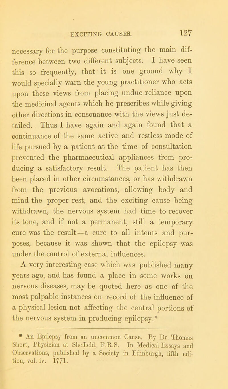 necessary for the purpose constituting the main dif- ference between two different subjects. I have seen this so frequently, that it is one ground why I would specially warn the young practitioner who acts upon these views from placing undue reliance upon the medicinal agents which he prescribes while giving other directions in consonance with the views just de- tailed. Thus I have again and again found that a continuance of the same active and restless mode of life pursued by a patient at the time of consultation prevented the pharmaceutical appliances from pro- ducing a satisfactory result. The patient has then been placed in other circumstances, or has withdrawn from the previous avocations, allowing body and mind the proper rest, and the exciting cause being withdrawn, the nervous system had time to recover its tone, and if not a permanent, still a temporary cure was the result—a cure to all intents and pur- poses, because it was shown that the epilepsy was under the control of external influences. A very interesting case which was published many years ago, and has found a place in some works on nervous diseases, may be quoted here as one of the most palpable instances on record of the influence of a physical lesion not affecting the central portions of the nervous system in producing epilepsy.* * An Epilepsy from an uncommon Cause. By Dr. Thomas Short, Physician at Sheffield, F R.S. In Medical Essays and Observations, published by a Society in Edinburgh, fifth edi- tion, vol. iv. 1771.