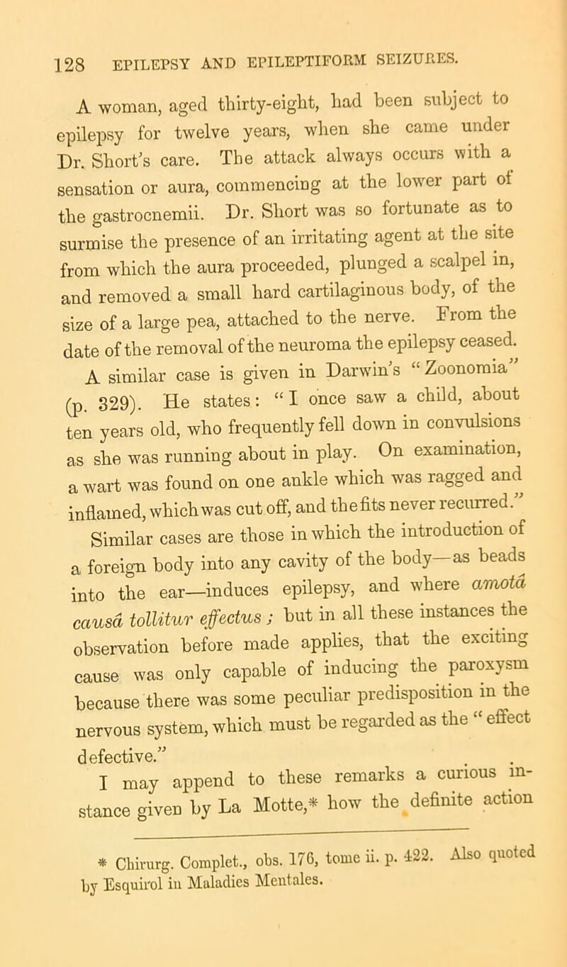 A woman, aged thirty-eight, had been subject to epilepsy for twelve years, when she came under Dr. Short’s care. The attack always occurs with a sensation or aura, commencing at the lower part ot the gastrocnemii. Dr. Short was so fortunate as to surmise the presence of an irritating agent at the site from which the aura proceeded, plunged a scalpel in, and removed a small hard cartilaginous body, of the size of a large pea, attached to the nerve. From the date of the removal of the neuroma the epilepsy ceased. A similar case is given in Darwin’s “ Zoonomia” (p 329). He states: “I once saw a child, about ten years old, who frequently fell down in convulsions as she was running about in play. On examination, a wart was found on one ankle which was ragged and inflamed, which was cut off, and the fits never recurred. Similar cases are those in which the introduction of a foreign body into any cavity of the body—as beads into the ear—induces epilepsy, and where amotd causa tollitur effedus j but in all these instances the observation before made applies, that the exciting cause was only capable of inducing the paroxysm because there was some peculiar predisposition m the nervous system, which must be regarded as the “ effect defective.” I may append to these remarks a curious in- stance given by La Matte,* how the definite action * Qhirurg. Complet., obs. 176, tome ii. p. 122. Also quoted by Esquirol in Maladies Meutales.