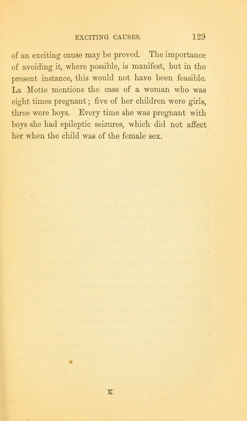 of an exciting cause may be proved. The importance of avoiding it, where possible, is manifest, but in the present instance, this would not have been feasible. La Motte mentions the case of a woman who was eight times pregnant; five of her children were girls, three were boys. Every time she was pregnant with boys she had epileptic seizures, which did not affect her when the child was of the female sex. * K