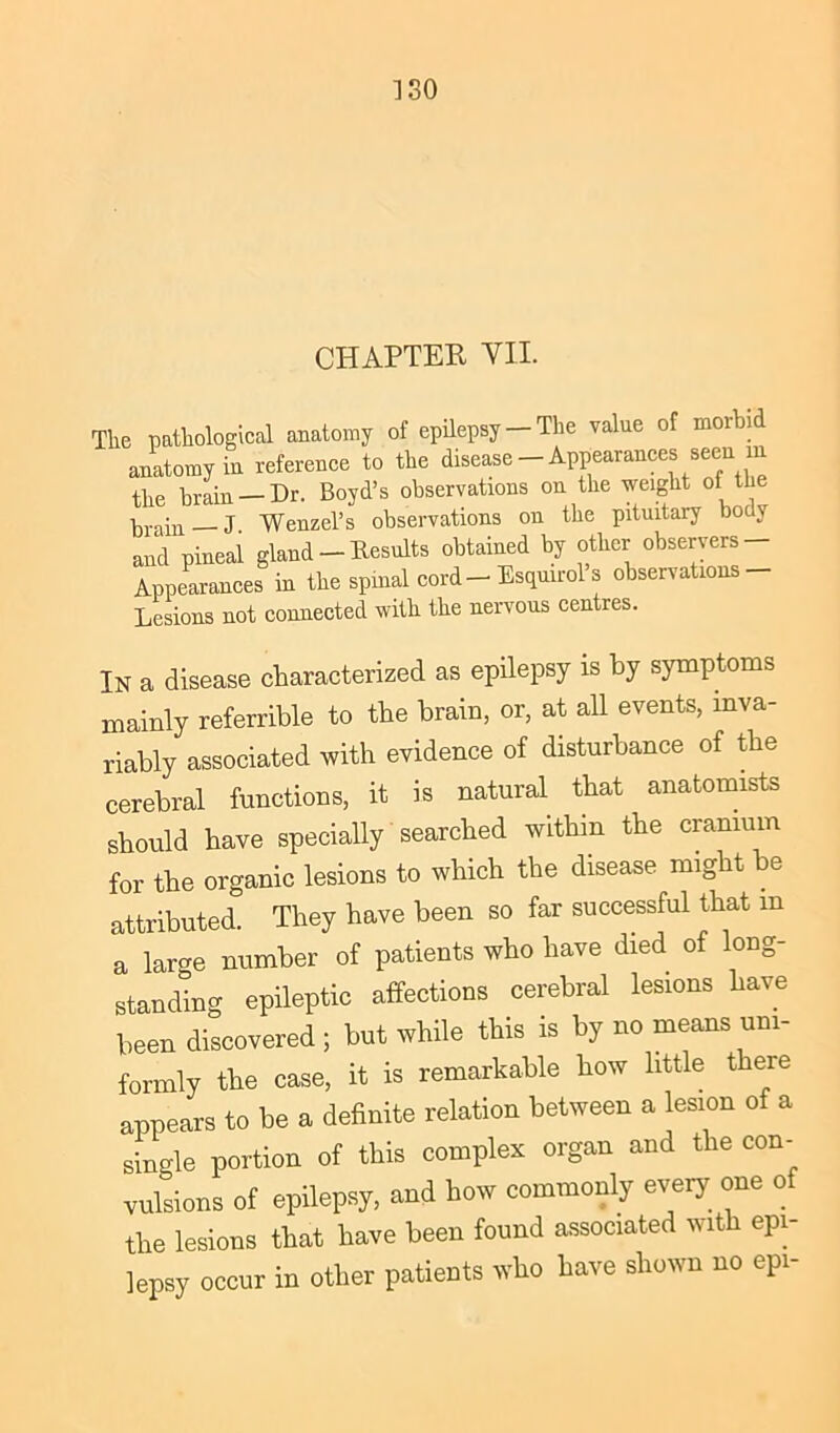 ISO CHAPTER VII. The pathological anatomy of epilepsy —The value of moibi anatomy in reference to the disease — Appearances seen m the brain-Dr. Boyd’s observations on the weight of tie brain —J. Wenzel’s observations on the pituitary body and pineal gland — Results obtained by other observers — Appearances in the spinal cord — Esquirol s observations Lesions not connected with the nervous centres. In a disease characterized as epilepsy is by symptoms mainly referrible to the brain, or, at all events, inva- riably associated with evidence of disturbance of the cerebral functions, it is natural that anatomists should have specially searched within the cranium for the organic lesions to which the disease might be attributed. They have been so far successful that m a larcm number of patients who have died of long- standing epileptic affections cerebral lesions have been discovered ; but while this is by no means uni- formly the case, it is remarkable how little there appears to be a definite relation between a lesion of a single portion of this complex organ and the con- vulsions of epilepsy, and how commonly every one of the lesions that have been found associated with epi- lepsy occur in other patients who have shown no epi-