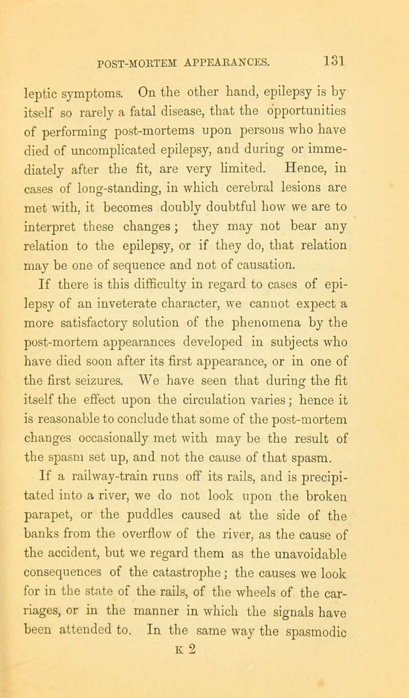 leptic symptoms. On the other hand, epilepsy is by itself so rarely a fatal disease, that the opportunities of performing post-mortems upon persons who have died of uncomplicated epilepsy, and during or imme- diately after the fit, are very limited. Hence, in cases of long-standing, in which cerebral lesions are met with, it becomes doubly doubtful how we are to interpret these changes; they may not bear any relation to the epilepsy, or if they do, that relation may be one of sequence and not of causation. If there is this difficulty in regard to cases of epi- lepsy of an inveterate character, we cannot expect a more satisfactory solution of the phenomena by the post-mortem appearances developed in subjects who have died soon after its first appearance, or in one of the first seizures. We have seen that during the fit itself the effect upon the circulation varies j hence it is reasonable to conclude that some of the post-mortem changes occasionally met with may be the result of the spasm set up, and not the cause of that spasm. If a railway-train runs off its rails, and is precipi- tated into a river, we do not look upon the broken parapet, or the puddles caused at the side of the banks from the overflow of the river, as the cause of the accident, but we regard them as the unavoidable consequences of the catastrophe ; the causes we look for in the state of the rails, of the wheels of the car- riages, or in the manner in which the signals have been attended to. In the same way the spasmodic