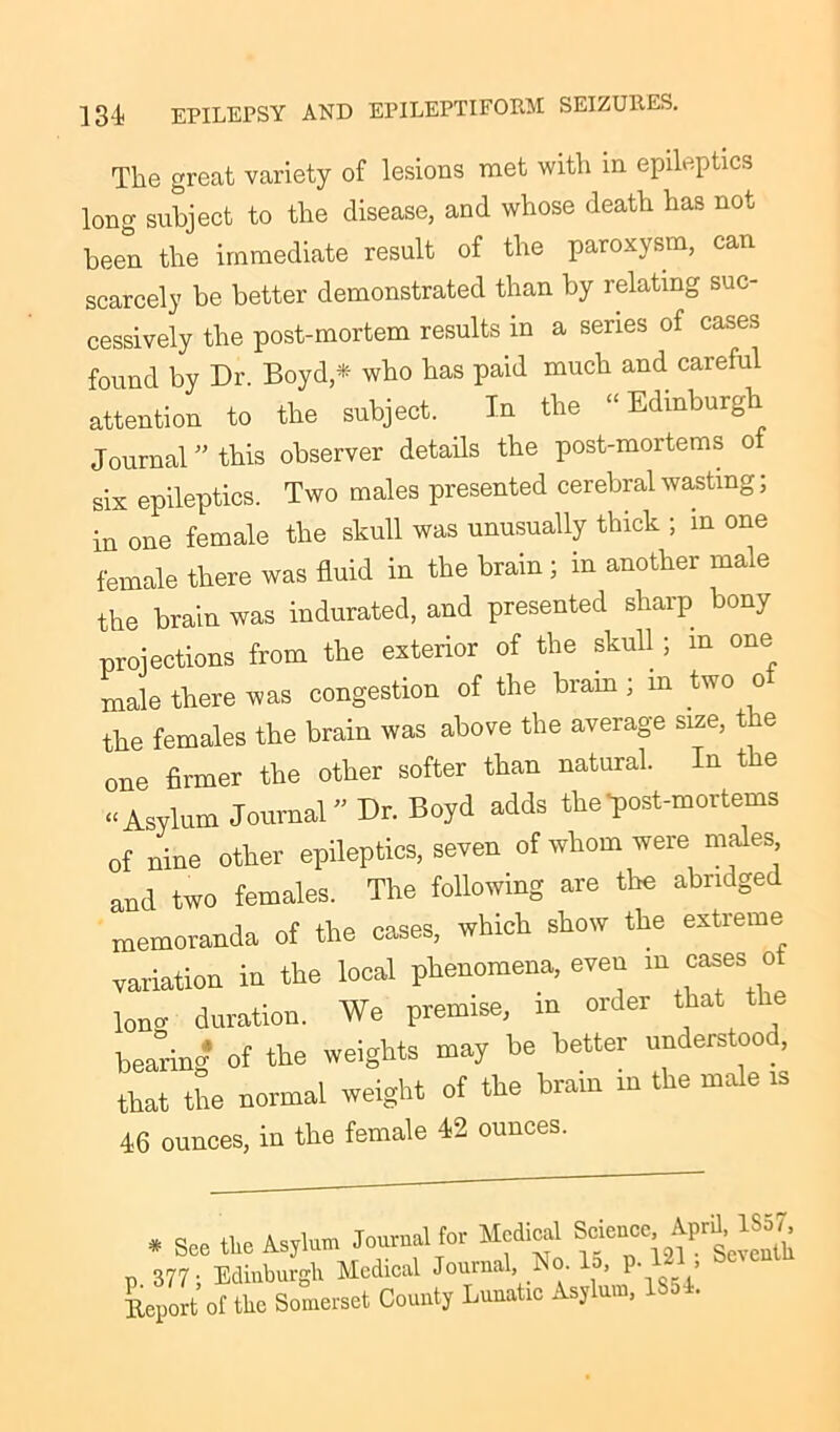 The great variety of lesions met with in epileptics long subject to the disease, and whose death has not been the immediate result of the paroxysm, can scarcely be better demonstrated than by relating suc- cessively the post-mortem results in a series of cases found bv Dr. Boyd,* who has paid much and careful attention to the subject. In the “Edinburgh Journal ” this observer details the post-mortems of six epileptics. Two males presented cerebral wasting; in one female the skull was unusually thick ; in one female there was fluid in the brain; in another male the brain was indurated, and presented sharp bony projections from the exterior of the skull; m one male there was congestion of the brain; m two o the females the brain was above the average size, t e one firmer the other softer than natural. In the “ Asylum Journal Dr. Boyd adds the-post-mortems of nine other epileptics, seven of whom were males and two females. The following are the abridged memoranda of the cases, which show the extreme variation in the local phenomena, even m cases o lono- duration. We premise, in order that the bearing of the weights may be better understoo , that the normal weight of the brain in the male is 46 ounces, in the female 42 ounces. * See the Asylum Journal for Medical Science .^857, p 377; Edinburgh Medical Journal, Ao Id, P- ’ Report of the Somerset County Lunatic Asylum, 1854.