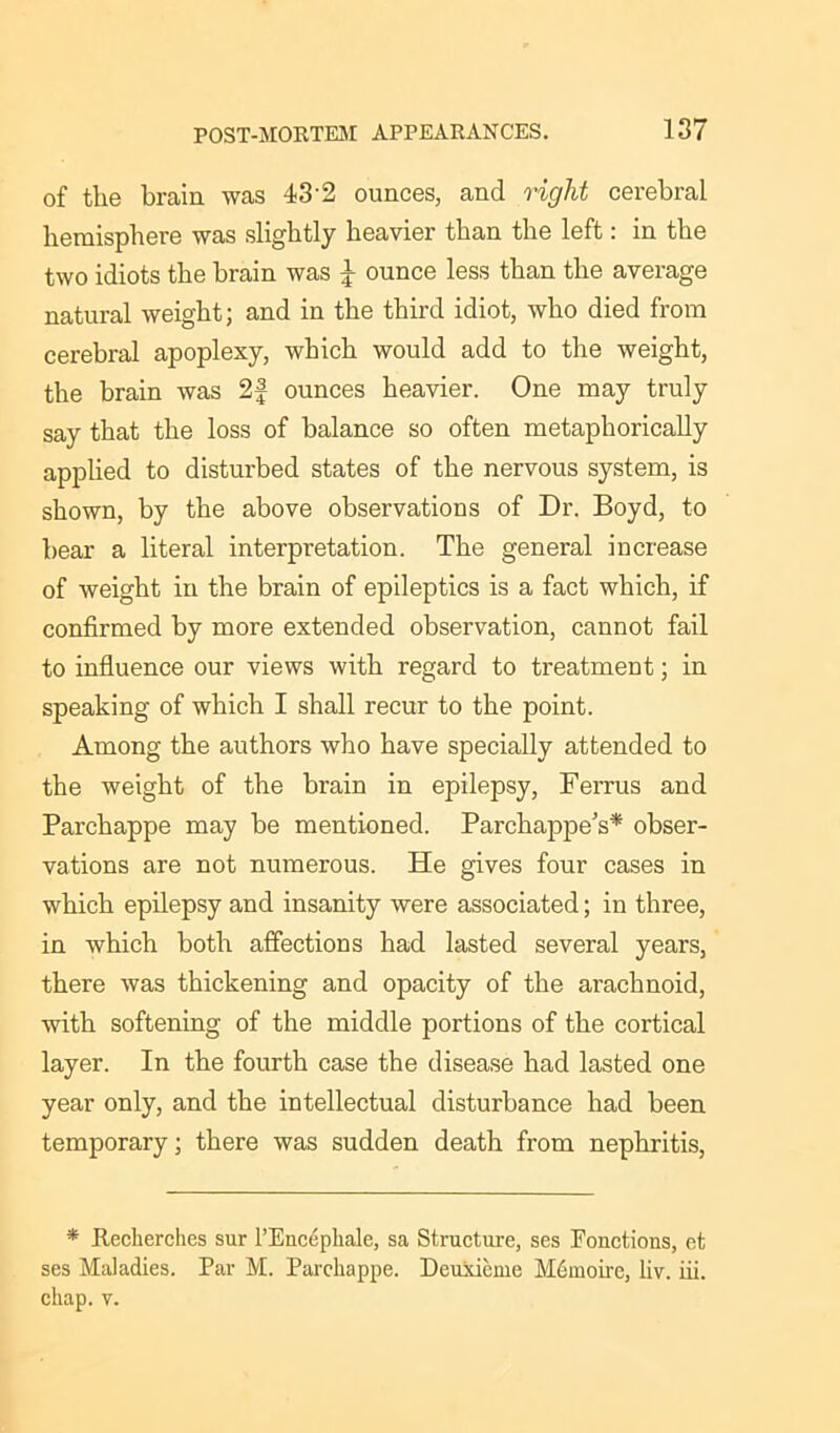 of the brain was 43'2 ounces, and right cerebral hemisphere was slightly heavier than the left: in the two idiots the brain was £ ounce less than the average natural weight; and in the third idiot, who died from cerebral apoplexy, which would add to the weight, the brain was 2f ounces heavier. One may truly say that the loss of balance so often metaphorically applied to disturbed states of the nervous system, is shown, by the above observations of Dr. Boyd, to bear a literal interpretation. The general increase of weight in the brain of epileptics is a fact which, if confirmed by more extended observation, cannot fail to influence our views with regard to treatment; in speaking of which I shall recur to the point. Among the authors who have specially attended to the weight of the brain in epilepsy, Ferrus and Parchappe may be mentioned. Parchappe’s* obser- vations are not numerous. He gives four cases in which epilepsy and insanity were associated; in three, in which both affections had lasted several years, there was thickening and opacity of the arachnoid, with softening of the middle portions of the cortical layer. In the fourth case the disease had lasted one year only, and the intellectual disturbance had been temporary; there was sudden death from nephritis, * Jtecherches sur l’Eucephale, sa Structure, ses Fonctions, et ses Maladies. Par M. Parchappe. Dcuxieme Mdmoire, liv. iii. chap. v.